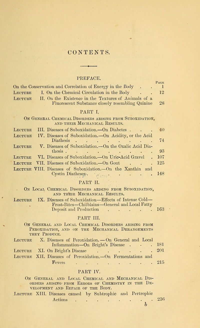 CONTENTS. PREFACE. Page On the Conservation and Correlation of Energy in the Body . . 1 Lecture I. On the Chemical Circulation in the Body . . 12 Lecture II. On the Existence in the Textures of Animals of a Fluorescent Substance closely resembling Quinine 28 PART I. On General Chemical Disorders arising from Suboxidation, and their mechanical results. Lecture III. Diseases of Suboxidation.—On Diabetes ... 40 Lecture IV. Diseases of Suboxidation.—On Acidity, or the Acid Diathesis 74 Lecture V. Diseases of Suboxidation.—On the Oxalic Acid Dia- thesis 93 Lecture VI. Diseases of Suboxidation.—On Uric-Acid Gravel . 107 Lecture VII. Diseases of Suboxidation.—On Gout . . . 125 Lecture VIII. Diseases of Suboxidation.—On the Xanthin and Cystin Diatheses^. ■_.•.... 148 PART II. On Local Chemical Disorders arising from Suboxidation, and their mechanical results. Lecture IX. Diseases of Suboxidation—Effects of Intense Cold— Frost-Bites—Chilblains—General and Local Fatty Deposit and Production 163 PART III. On General and Local Chemical Disorders arising from Peroxidation, and on the Mechanical Derangements they Produce. Lecture X. Diseases of Peroxidation. — On General and Local Inflammation—On Bright's Disease . • . 181 Lecture XL On Bright's Disease 201 Lecture XII. Diseases of Peroxidation.—On Fermentations and Fevers 215 PART IV. On General and Local Chemical and Mechanical Dis- orders ARISING FROM ERRORS OF CHEMISTRY IN THE DE- VELOPMENT and Repair of the Body. Lecture XIII. Diseases caused by Subtrophic and Pertrophic Actions ........ 236 b