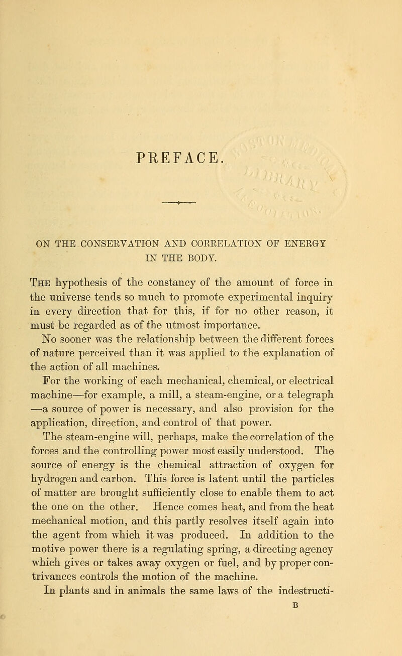 PREFACE. ON THE CONSERVATION AND CORRELATION OF ENERGY IN THE BODY. The hypothesis of the constancy of the amount of force in the universe tends so much to promote experimental inquiry in every direction that for this, if for no other reason, it must be regarded as of the utmost importance. No sooner was the relationship between the different forces of nature perceived than it was applied to the explanation of the action of all machines. For the working of each mechanical, chemical, or electrical machine—for example, a mill, a steam-engine, or a telegraph —a source of power is necessary, and also provision for the application, direction, and control of that power. The steam-engine will, perhaps, make the correlation of the forces and the controlling power most easily understood. The source of energy is the chemical attraction of oxygen for hydrogen and carbon. This force is latent until the particles of matter are brought sufficiently close to enable them to act the one on the other. Hence comes heat, and from the heat mechanical motion, and this partly resolves itself again into the agent from which it was produced. In addition to the motive power there is a regulating spring, a directing agency which gives or takes away oxygen or fuel, and by proper con- trivances controls the motion of the machine. In plants and in animals the same laws of the indestructi-