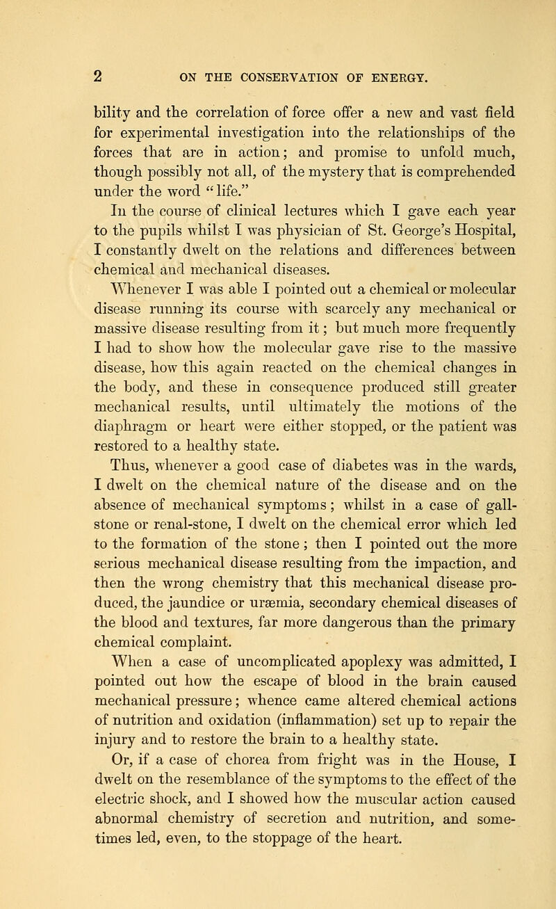 bility and the correlation of force offer a new and vast field for experimental investigation into the relationships of the forces that are in action; and promise to unfold much, though possibly not all, of the mystery that is comprehended under the word  life. In the course of clinical lectures which I gave each year to the pupils whilst I was physician of St. George's Hospital, I constantly dwelt on the relations and differences between chemical and mechanical diseases. Whenever I was able I pointed out a chemical or molecular disease running its course with scarcely any mechanical or massive disease resulting from it; but much more frequently I had to show how the molecular gave rise to the massive disease, how this again reacted on the chemical changes in the body, and these in consequence produced still greater mechanical results, until ultimately the motions of the diaphragm or heart were either stopped, or the patient was restored to a healthy state. Thus, whenever a good case of diabetes was in the wards, I dwelt on the chemical nature of the disease and on the absence of mechanical symptoms; whilst in a case of gall- stone or renal-stone, I dwelt on the chemical error which led to the formation of the stone; then I pointed out the more serious mechanical disease resulting from the impaction, and then the wrong chemistry that this mechanical disease pro- duced, the jaundice or uraemia, secondary chemical diseases of the blood and textures, far more dangerous than the primary chemical complaint. When a case of uncomplicated apoplexy was admitted, I pointed out how the escape of blood in the brain caused mechanical pressure; whence came altered chemical actions of nutrition and oxidation (inflammation) set up to repair the injury and to restore the brain to a healthy state. Or, if a case of chorea from fright was in the House, I dwelt on the resemblance of the symptoms to the effect of the electric shock, and I showed how the muscular action caused abnormal chemistry of secretion and nutrition, and some- times led, even, to the stoppage of the heart.