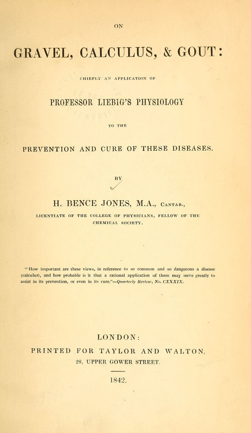 ON GRAVEL, CALCULUS, & GOUT: CHIEFl.'r AN APPLICATION OF PROFESSOR LIEBIG'S PHYSIOLOGY PREVENTION AND CURE OF THESE DISEASES. BY H. BENCE JONES, M.A., cantab., LICE^ITIATE OF THE COLLEGE OF PHYSICIANS, FELLOW OF THE CHEMICAL SOCIETY. How important are these views, in reference to so common and so dangerous a disease (calculus), and how probable is it that a rational application of them may serve greatly to assist in its prevention, or even in its cure.—Qnm-terly Review, No. CXXXIX. LONDON: PRINTED FOR TAYLOR AND WALTON, 28, UPPER GOWER STREET. 1842.