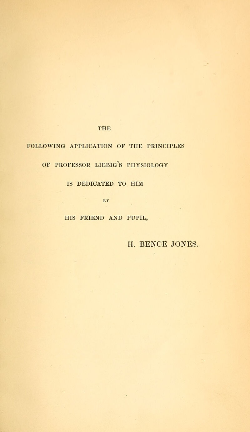 THE FOLLOAVING APPLICATION OF THE PRINCIPLES OF PROFESSOR LIEBIG's PHYSIOLOGY IS DEDICATED TO HIM BY HIS FRIEND AND PUPIL, H. BENCE JONES.