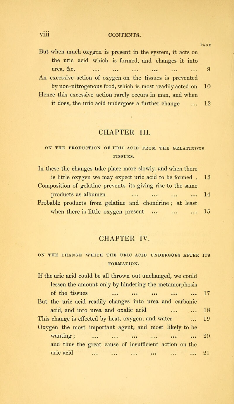 VIU CONTENTS. PAGE But when much oxygen is present in the system, it acts on the uric acid which is formed, and changes it into urea, &c. ... ... ... ... ... ... 9 An excessive action of oxygen on the tissues is prevented by non-nitrogenous food, which is most readily acted on 10 Hence this excessive action rarely occurs in man, and when it does, the uric acid undergoes a further change ... 12 CHAPTER III. ON THE PRODUCTION OF URIC ACID FROM THE GELATINOUS TISSUES. In these the changes take place more slowly, and M'hen there is little oxygen we may expect uric acid to be formed . 13 Composition of gelatine prevents its giving rise to the same products as albumen ... ... ... ... 14 Probable products from gelatine and chondrine ; at least when there is little oxygen present ... ... ... 15 CHAPTER IV. ON THE CHANGE WHICH THE URIC ACID UNDERGOES AFTER ITS FORMATION. If the uric acid could be aU thrown out unchanged, we could lessen the amount only by hindering the metamorphosis of the tissues ... ... ... ... ... 17 But the uric acid readily changes into urea and carbonic acid, and into urea and oxalic acid ... ... 18 This change is effected by heat, oxygen, and water ... 19 Oxygen the most important agent, and most likely to be wanting; ... ... ... ... ... ... 20 and thus the great cause of insufficient action on the uric acid ... ... ... ... ... ... 21