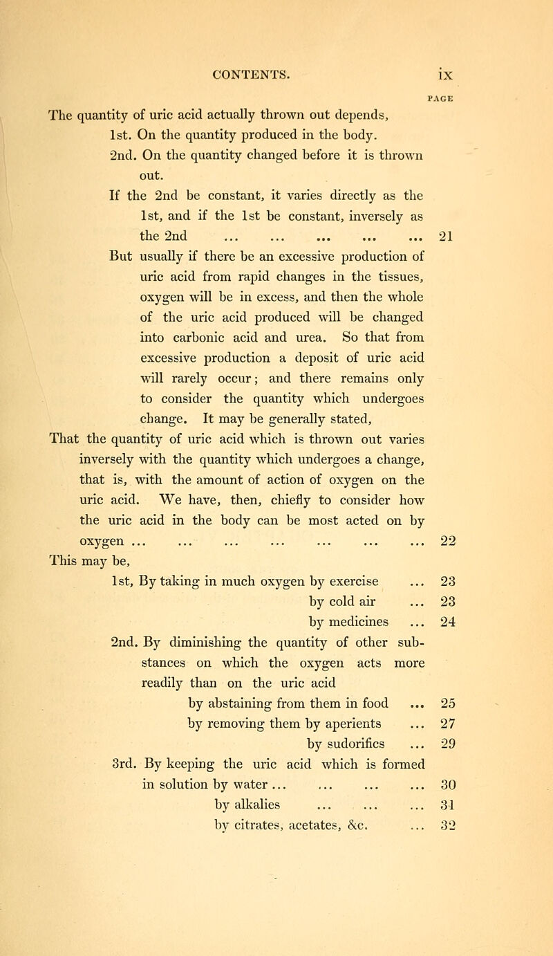 PAGE The quantity of uric acid actually thrown out depends, 1st. On the quantity produced in the body. ■2nd. On the quantity changed before it is thrown out. If the 2nd be constant, it varies directly as the 1st, and if the 1st be constant, inversely as the 2nd 21 But usually if there be an excessive production of uric acid from rapid changes in the tissues, oxygen will be in excess, and then the whole of the uric acid produced will be changed into carbonic acid and urea. So that from excessive production a deposit of uric acid will rarely occur; and there remains only to consider the quantity which undergoes change. It may be generally stated. That the quantity of uric acid which is thrown out varies inversely with the quantity which undergoes a change, that is, with the amount of action of oxygen on the uric acid. We have, then, chiefly to consider how the uric acid in the body can be most acted on by oxygen ... ... ... ... ... ... ... 22 This may be, 1st, By taking in much oxygen by exercise ... 23 by cold air ... 23 by medicines ... 24 2nd. By diminishing the quantity of other sub- stances on which the oxygen acts more readily than on the uric acid by abstaining from them in food ... 25 by removing them by aperients ... 27 by sudorifics ... 29 3rd. By keeping the uric acid which is formed in solution by water ... ... ... ... 30 by alkalies ... ... ... 31 by citrates, acetates, &c. ... 32