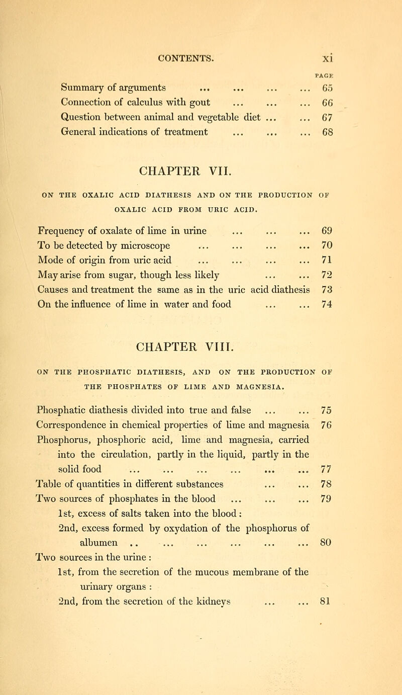 PAGE Summary of arguments ... ... ... ... 6.5 Connection of calculus with gout ... ... ... 66 Question between animal and vegetable diet ... ... 67 General indications of treatment ... ... ... 68 CHAPTER VII. ON THE OXALIC ACID DIATHESIS AND ON THE PRODUCTION OF OXALIC ACID FROM URIC ACID. Frequency of oxalate of lime in urine ... ... ... 69 To be detected by microscope ... ... ... ... 70 Mode of origin from uric acid ... ... ... ... 71 May arise from sugar, though less likely ... ... 72 Causes and treatment the same as in the uric acid diathesis 73 On the influence of lime in water and food ... ... 74 CHAPTER VIII. ON THE PEOSPHATIC DIATHESIS, AND ON THE PRODUCTION OF THE PHOSPHATES OF LIME AND MAGNESIA. Phosphatic diathesis divided into true and false ... ... 75 Correspondence in chemical properties of lime and magnesia 76 Phosphorus, phosphoric acid, lime and magnesia, carried into the circulation, partly in the liquid, partly in the solid food ... ... ... ... ... ... 77 Table of quantities in different substances ... ... 78 Two sources of phosphates in the blood ... ... ... 79 1st, excess of salts taken into the blood : 2nd, excess formed by oxydation of the phosphorus of albumen .. ... ... ... ... ... 80 Two sources in the urine : 1st, from the secretion of the mucous membrane of the urinary organs : 2nd, from the secretion of the kidnevs ... ... 81