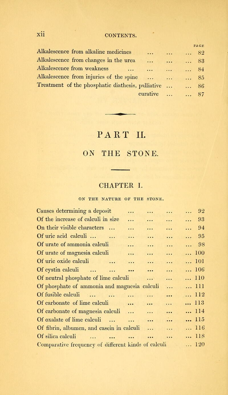 Alkalescence from alkaline medicines Alkalescence from changes in the urea Alkalescence from weakness Alkalescence from injuries of the spine Treatment of the phosphatic diathesis, palliative curative 82 83 84 85 86 87 PART 11. ON THE STONE. CHAPTER I. ON THE NATURE OF THE STONE. Causes determining a deposit Of the increase of calculi in size On their visible characters ... Of uric acid calculi ... Of urate of ammonia calculi Of urate of magnesia calculi Of uric oxide calculi Of cystin calculi Of neutral phosphate of lime calculi Of phosphate of ammonia and magnesia calculi Of fusible calculi Of carbonate of lime calculi Of carbonate of magnesia calculi Of oxalate of lime calculi Of fibrin, albumen, and casein in calculi Of silica calculi Comparative frequency of different kinds of calculi 92 93 94 95 98 100 101 106 110 111 112 113 114 115 116 lis 120