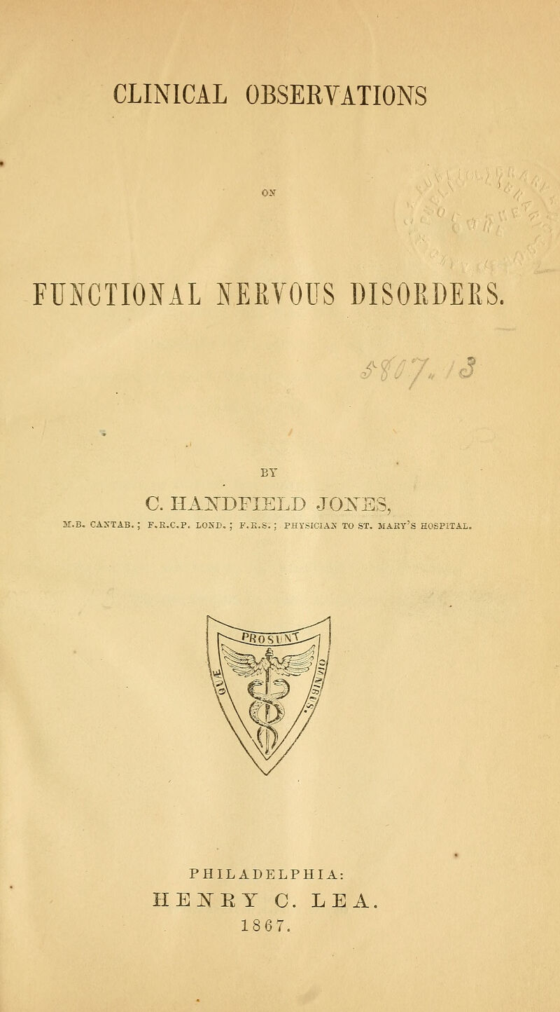 CLINICAL OBSERVATIONS ON FUNCTIONAL NERVOUS DISORDERS. o-i'S c? BY C. HiL]^DFIELD J0:NES, 3r.B. CAXTAB, ; F.E.C.P. LOND. : F.K.S. : PHVSIClAJf TO ST. MAKY'S HOSPITAL, PHILADELPHIA: he:n'ry c. lea. 1867.