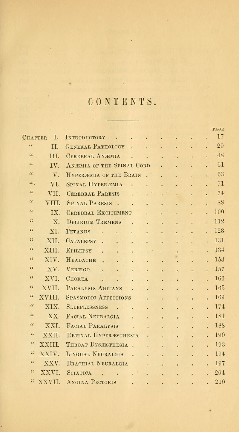 CONTENTS Chapter I. u II. l( III. l( IV. (( V. 11, YI. u VII. l( VIII. IC IX. ii X. a XL ii XII. u XIII. u XIV. n XV. a XVI. ii XVII. <( XVIII. u XIX. (I XX. a XXI. u XXII. ii XXIII. (C XXIV. li XXV. li XXVI. 11 XXVII. Introductory General Pathology Cerebral Anemia Anemia op the Spinal Cord Hyperemia of the Brain Spinal Hyperemia Cerebral Paresis Spinal Paresis . Cerebral Excitement Delirium Tremens Tetanus Catalepsy Epilepsy Headache Vertigo Chorea Paralysis Agitans Spasmodic Affections Sleeplessness Facial Neuralgia Facial Paralysis Retinal Hyperesthesia Throat Dysesthesia . Lingual Neuralgia Brachial Neuralgia . Sciatica Angina Pectoris 17 20 48 61 63 71 74 88 100 112 123 131 134 153 157 160 165 169 174 181 188 190 193 194 197 204 210