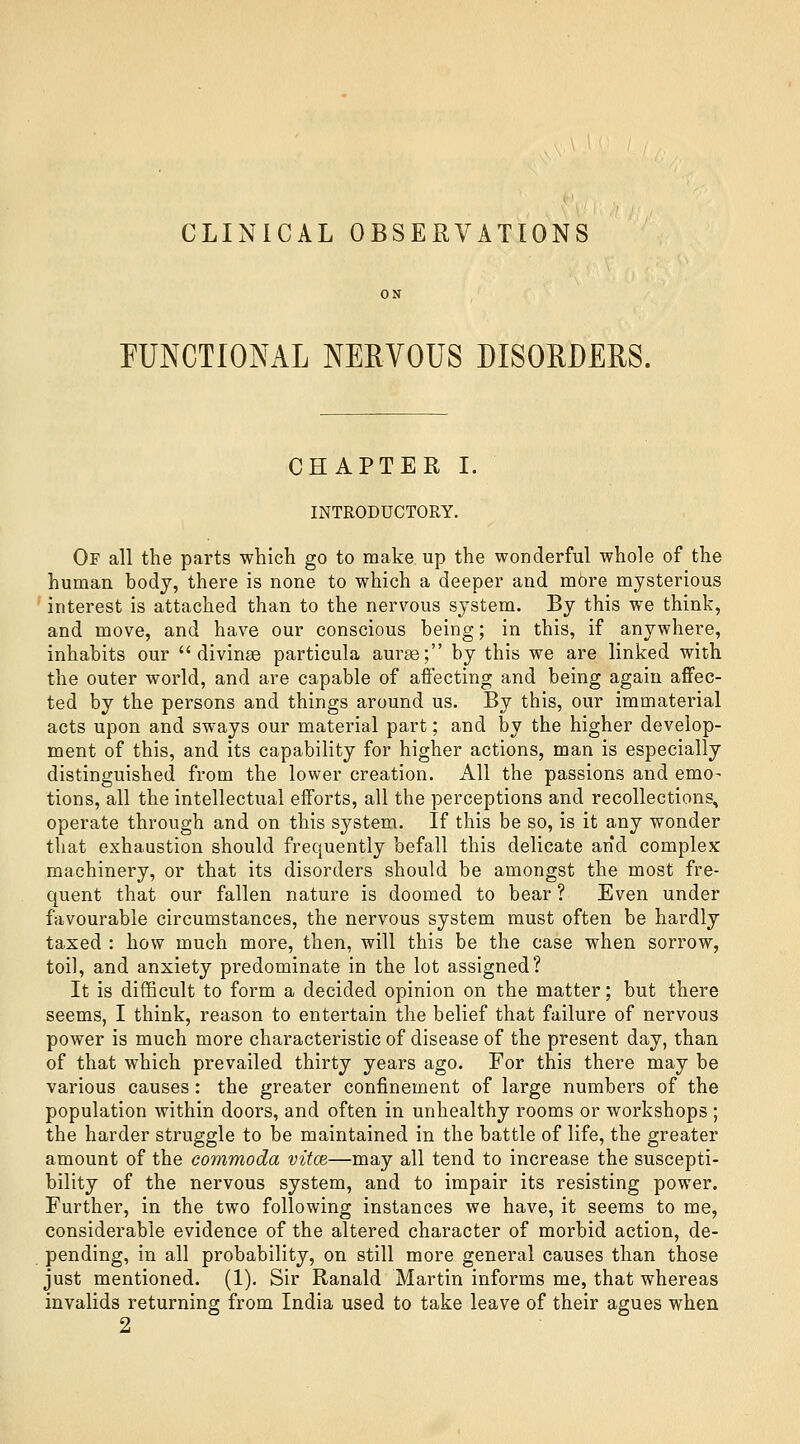 CLINICAL OBSERVATIONS FUNCTIONAL NERVOUS DISORDERS. CHAPTER I. INTRODUCTORY. Of all the parts which go to make up the wonderful whole of the human body, there is none to which a deeper and mOre mysterious ' interest is attached than to the nervous system. By this we think, and move, and have our conscious being; in this, if anywhere, inhabits our  divinae particula aurse; by this we are linked with the outer world, and are capable of afiecting and being again affec- ted by the persons and things around us. By this, our immaterial acts upon and sways our material part; and by the higher develop- ment of this, and its capability for higher actions, man is especially distinguished from the lower creation. All the passions and emo- tions, all the intellectual efforts, all the perceptions and recollections^ operate through and on this system. If this be so, is it any wonder that exhaustion should frequently befall this delicate and complex machinery, or that its disorders should be amongst the most fre- quent that our fallen nature is doomed to bear ? Even under favourable circumstances, the nervous system must often be hardly taxed : how much more, then, will this be the case when sorrow, toil, and anxiety predominate in the lot assigned? It is difficult to form a decided opinion on the matter; but there seems, I think, reason to entertain the belief that failure of nervous power is much more characteristic of disease of the present day, than of that which prevailed thirty years ago. For this there may be various causes : the greater confinement of large numbers of the population within doors, and often in unhealthy rooms or workshops ; the harder struggle to be maintained in the battle of life, the greater amount of the commoda vitce—may all tend to increase the suscepti- bility of the nervous system, and to impair its resisting power. Further, in the two following instances we have, it seems to me, considerable evidence of the altered character of morbid action, de- pending, in all probability, on still more general causes than those just mentioned. (1). Sir Ranald Martin informs me, that whereas invalids returning from India used to take leave of their agues when 2