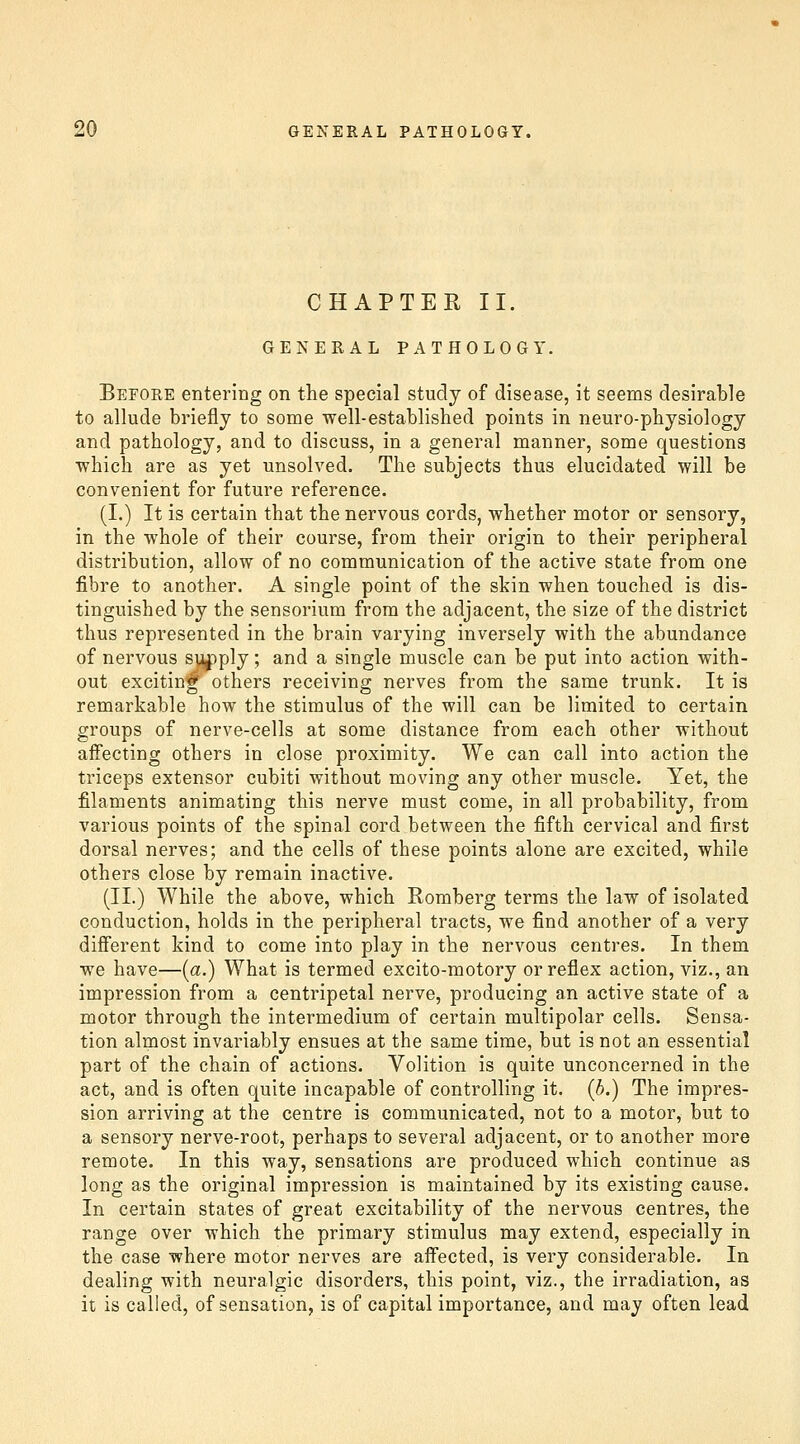 CHAPTER II. GENERAL PATHOLOGY. Before entering on the special study of disease, it seems desirable to allude briefly to some well-established points in neuro-physiology and pathology, and to discuss, in a general manner, some questions which are as yet unsolved. The subjects thus elucidated will be convenient for future reference. (I.) It is certain that the nervous cords, whether motor or sensory, in the whole of their course, from their origin to their peripheral distribution, allow of no communication of the active state from one fibre to another. A single point of the skin when touched is dis- tinguished by the sensorium from the adjacent, the size of the district thus represented in the brain varying inversely with the abundance of nervous s\^ply; and a single muscle can be put into action with- out exciting others receiving nerves from the same trunk. It is remarkable how the stimulus of the will can be limited to certain groups of nerve-cells at some distance from each other without affecting others in close proximity. We can call into action the triceps extensor cubiti without moving any other muscle. Yet, the filaments animating this nerve must come, in all probability, from various points of the spinal cord between the fifth cervical and first dorsal nerves; and the cells of these points alone are excited, while others close by remain inactive. (II.) While the above, which Romberg terras the law of isolated conduction, holds in the peripheral tracts, we find another of a very different kind to come into play in the nervous centres. In them we have—(a.) What is termed excito-motory or reflex action, viz., an impression from a centripetal nerve, producing an active state of a motor through the intermedium of certain multipolar cells. Sensa- tion almost invariably ensues at the same time, but is not an essential part of the chain of actions. Volition is quite unconcerned in the act, and is often quite incapable of controlling it. (b.) The impres- sion arriving at the centre is communicated, not to a motor, but to a sensory nerve-root, perhaps to several adjacent, or to another more remote. In this way, sensations are produced which continue as long as the original impression is maintained by its existing cause. In certain states of great excitability of the nervous centres, the range over which the primary stimulus may extend, especially in the case where motor nerves are aff'ected, is very considerable. In dealing with neuralgic disorders, this point, viz., the irradiation, as it is called, of sensation, is of capital importance, and may often lead