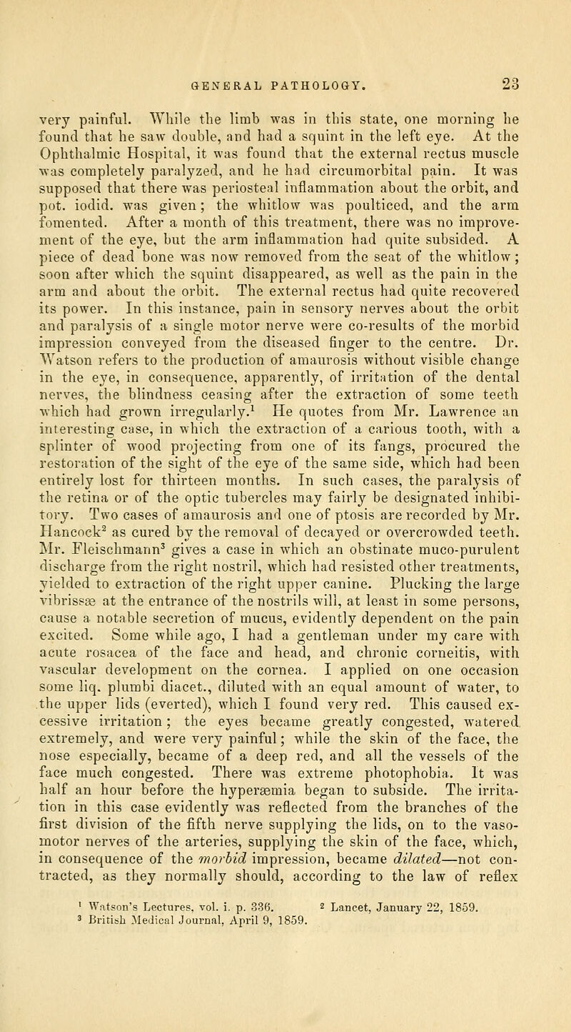 very painful. While the limb was in this state, one morning he found that he saw double, and had a squint in the left eye. At the Ophthalmic Hospital, it was found that the external rectus muscle was completely paralyzed, and he had circuraorbital pain. It was supposed that there was periosteal inflammation about the orbit, and pot. iodid. was given; the whitlow was poulticed, and the arm fomented. After a month of this treatment, there was no improve- ment of the eye, but the arm inflammation had quite subsided. A piece of dead bone was now removed from the seat of the whitlow; soon after which the squint disappeared, as well as the pain in the arm and about the orbit. The external rectus had quite recovered its power. In this instance, pain in sensory nerves about the orbit and paralysis of a single motor nerve were co-results of the morbid impression conveyed from the diseased finger to the centre. Dr. Watson refers to the production of amaurosis without visible change in the eye, in consequence, apparently, of irritation of the dental nerves, the blindness ceasing after the extraction of some teeth which had grown irregularly.^ He quotes from Mr. Lawrence an interesting case, in which the extraction of a carious tooth, with a splinter of wood projecting from one of its fangs, procured the restoration of the sight of the eye of the same side, which had been entirely lost for thirteen months. In such cases, the paralysis of the retina or of the optic tubercles may fairly be designated inhibi- tory. Two cases of amaurosis and one of ptosis are recorded by Mr. Hancock^ as cured by the removal of decayed or overcrowded teeth. ]Mr. Fleischmann^ gives a case in which an obstinate muco-purulent discharge from the right nostril, which had resisted other treatments, yielded to extraction of the right upper canine. Plucking the large vibrissa at the entrance of the nostrils will, at least in some persons, cause a notable secretion of mucus, evidently dependent on the pain excited. Some while ago, I had a gentleman under my care with acute rosacea of the face and head, and chronic corneitis, with vascular development on the cornea. I applied on one occasion some liq. plumbi diacet., diluted with an equal amount of water, to the upper lids (everted), which I found very red. This caused ex- cessive irritation; the eyes became greatly congested, watered, extremely, and were very painful; while the skin of the face, the nose especially, became of a deep red, and all the vessels of the face much congested. There was extreme photophobia. It was half an hour before the hypersemia began to subside. The irrita- tion in this case evidently was reflected from the branches of the first division of the fifth nerve supplying the lids, on to the vaso- motor nerves of the arteries, supplying the skin of the face, which, in consequence of the morbid impression, became dilated—not con- tracted, as they normally should, according to the law of reflex ' Watson's Lectures, voL i. p. 336. 2 Lancet, January 22, 1859. 3 British Medical Journal, April 9, 1859.