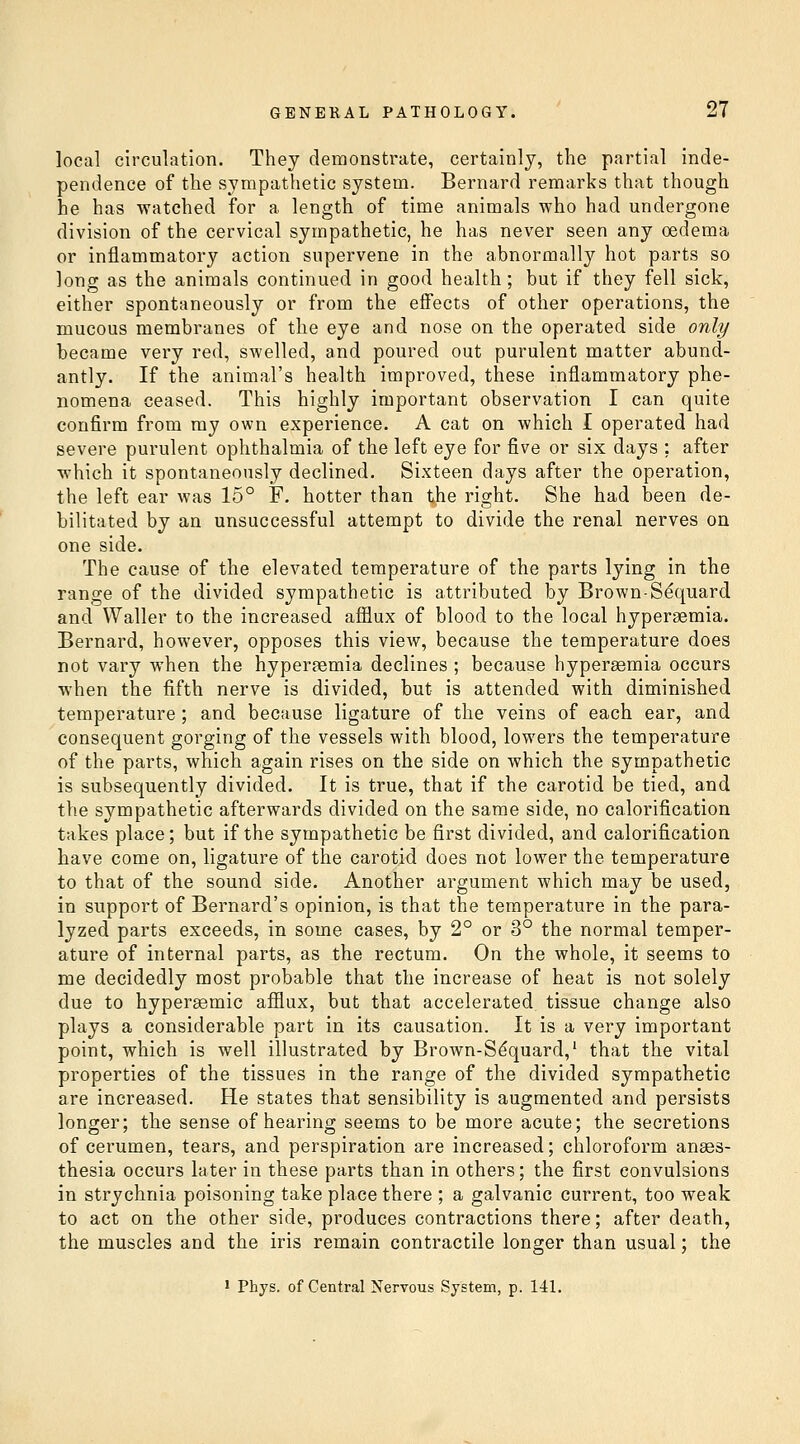 local circulation. They demonstrate, certainly, the partial inde- pendence of the sympathetic system. Bernard remarks that though he has watched for a length of time animals who had undergone division of the cervical sympathetic, he has never seen any oedema or inflammatory action supervene in the abnormally hot parts so long as the animals continued in good health; but if they fell sick, either spontaneously or from the effects of other operations, the mucous membranes of the eye and nose on the operated side only became very red, swelled, and poured out purulent matter abund- antly. If the animal's health improved, these inflammatory phe- nomena ceased. This highly important observation I can quite confirm from my own experience. A cat on which I operated had severe purulent ophthalmia of the left eye for five or six days ; after which it spontaneously declined. Sixteen days after the operation, the left ear was 15° F. hotter than the right. She had been de- bilitated by an unsuccessful attempt to divide the renal nerves on one side. The cause of the elevated temperature of the parts lying in the range of the divided sympathetic is attributed by Brown-S^quard and Waller to the increased afflux of blood to the local hypergemia. Bernard, however, opposes this view, because the temperature does not vary when the hyperemia declines ; because hyperaemia occurs when the fifth nerve is divided, but is attended with diminished temperature ; and because ligature of the veins of each ear, and consequent gorging of the vessels with blood, lowers the temperature of the parts, which again rises on the side on which the sympathetic is subsequently divided. It is true, that if the carotid be tied, and the sympathetic afterwards divided on the same side, no calorification takes place; but if the sympathetic be first divided, and calorification have come on, ligature of the carotid does not lower the temperature to that of the sound side. Another argument which may be used, in support of Bernard's opinion, is that the temperature in the para- lyzed parts exceeds, in some cases, by 2° or 3° the normal temper- ature of internal parts, as the rectum. On the whole, it seems to me decidedly most probable that the increase of heat is not solely due to hypergemic afflux, but that accelerated tissue change also plays a considerable part in its causation. It is a very important point, which is well illustrated by Brown-S^quard,' that the vital properties of the tissues in the range of the divided sympathetic are increased. He states that sensibility is augmented and persists longer; the sense of hearing seems to be more acute; the secretions of cerumen, tears, and perspiration are increased; chloroform anaes- thesia occurs later in these parts than in others; the first convulsions in strychnia poisoning take place there ; a galvanic current, too weak to act on the other side, produces contractions there; after death, the muscles and the iris remain contractile longer than usual; the 1 Phys. of Central Nervous System, p. 141.