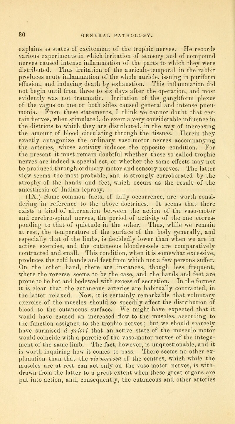 explains as states of excitement of the trophic nerves. He records various experiments in which irritation of sensory and of compound nerves caused intense inflammation of the parts to which they were distributed. Thus irritation of the auriculo-temporal in the rabbit produces acute inflammation of the whole auricle, issuing in puriform eifusion, and inducing death by exhaustion. This inflammation did not begin until from three to six days after the operation, and most evidently was not traumatic. Irritation of the gangliform plexus of the vagus on one or both sides caused general and intense pneu- monia. From these statements, I think we cannot doubt that cer- tain nerves, when stimulated, do exert a very considerable influence in the districts to which they are distributed, in the way of increasing the amount of blood circulating through the tissues. Herein they exactly antagonize the ordinary vaso-motor nerves accompanying the arteries, whose activity induces the opposite condition. For the present it must remain doubtful whether these so-called trophic nerves are indeed a special set, or whether the same efiects may not be produced through ordinary motor and sensory nerves. The latter view seems the most probable, and is strongly corroborated by the atrophy of the hands and feet, which occurs as the result of the ansesthesia of Indian leprosy. (IX.) Some common facts, of daily occurrence, are worth consi- dering in reference to the above doctrines. It seems that there exists a kind of alternation between the action of the vaso-motor and cerebro-spinal nerves, the period of activity of the one corres- ponding to that of quietude in the other. Thus, while we remain at rest, the temperature of the surface of the body generally, and especially that of the limbs, is decidedly lower than when we are in active exercise, and the cutaneous bloodvessels are comparatively contracted and small. This condition, when it is somewhat excessive, produces the cold hands and feet from which not a few persons suffer. On the other hand, there are instances, though less frequent, where the reverse seems to be the case, and the hands and feet are prone to be hot and bedewed with excess of secretion. In the former it is clear that the cutaneous arteries are habitually contracted, in the latter relaxed. Now, it is certainly remarkable that voluntary exercise of the muscles should so speedily aff'ect the distribution of blood to the cutaneous surface. We might have expected that it would have caused an increased flow to the muscles, according to the function assigned to the trophic nerves; but we should scarcely have surmised a priori that an active state of the musculo-motor would coincide with a paretic of the vaso-motor nerves of the integu- ment of the same limb. The fact, however, is unquestionable, and it is worth inquiring how it comes to pass. There seems no other ex- planation than that the vis nervosa of the centres, which while the muscles are at rest can act only on the vaso-motor nerves, is with- drawn from the latter to a great extent when these great organs are put into action, and, consequently, the cutaneous and other arteries