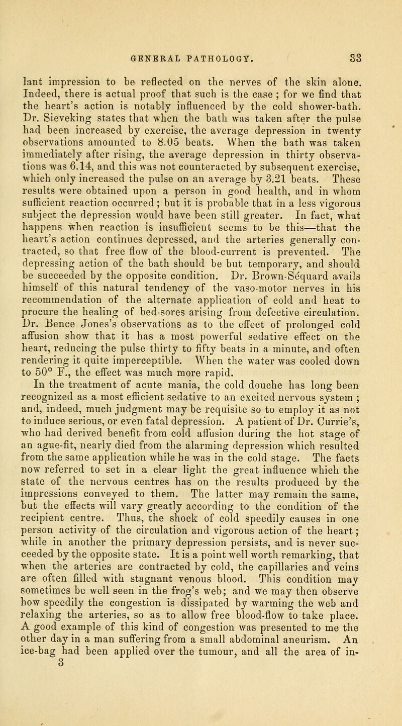 lant impression to be reflected on the nerves of the skin alone. Indeed, there is actual proof that such is the case ; for we find that the heart's action is notably influenced by the cold shower-bath. Dr. Sieveking states that when the bath was taken after the pulse had been increased by exercise, the average depression in twenty observations amounted to 8.05 beats. When the bath was taken immediately after rising, the average depression in thirty observa- tions was 6.14, and this was not counteracted by subsequent exercise, which only increased the pulse on an average by 3.21 beats. These results were obtained upon a person in good health, and in whom sufficient reaction occurred ; but it is probable that in a less vigorous subject the depression would have been still greater. In fact, what happens when reaction is insufficient seems to be this—that the heart's action continues depressed, and the arteries generally con- tracted, so that free flow of the blood-current is prevented. The depressing action of the bath should be but temporary, and should be succeeded by the opposite condition. Dr. Brown-Sequard avails himself of this natural tendency of the vaso-motor nerves in his recommendation of the alternate application of cold and heat to procure the healing of bed-sores arising from defective circulation. Dr. Bence Jones's observations as to the effect of prolonged cold affusion show that it has a most powerful sedative eff'ect on the heart, reducing the pulse thirty to fifty beats in a minute, and often rendering it quite imperceptible. When the water was cooled down to 50° F., the eff'ect was much more rapid. In the treatment of acute mania, the cold douche has long been recognized as a most efficient sedative to an excited nervous system ; and, indeed, much judgment may be requisite so to employ it as not to induce serious, or even fatal depression. A patient of Dr. Currie's, who had derived benefit from cold affusion during the hot stage of an ague-fit, nearly died from the alarming depression which resulted from the same application while he was in the cold stage. The facts now referred to set in a clear light the great influence which the state of the nervous centres has on the results produced by the impressions conveyed to them. The latter may remain the same, but the effects will vary greatly according to the condition of the recipient centre. Thus, the shock of cold speedily causes in one person activity of the circulation and vigorous action of the heart; while in another the primary depression persists, and is never suc- ceeded by the opposite state. It is a point well worth remarking, that when the arteries are contracted by cold, the capillaries and veins are often filled with stagnant venous blood. This condition may sometimes be well seen in the frog's web; and we may then observe how speedily the congestion is dissipated by warming the web and relaxing the arteries, so as to allow free blood-flow to take place. A good example of this kind of congestion was presented to me the other day in a man suff'ering from a small abdominal aneurism. An ice-bag had been applied over the tumour, and all the area of in- 3