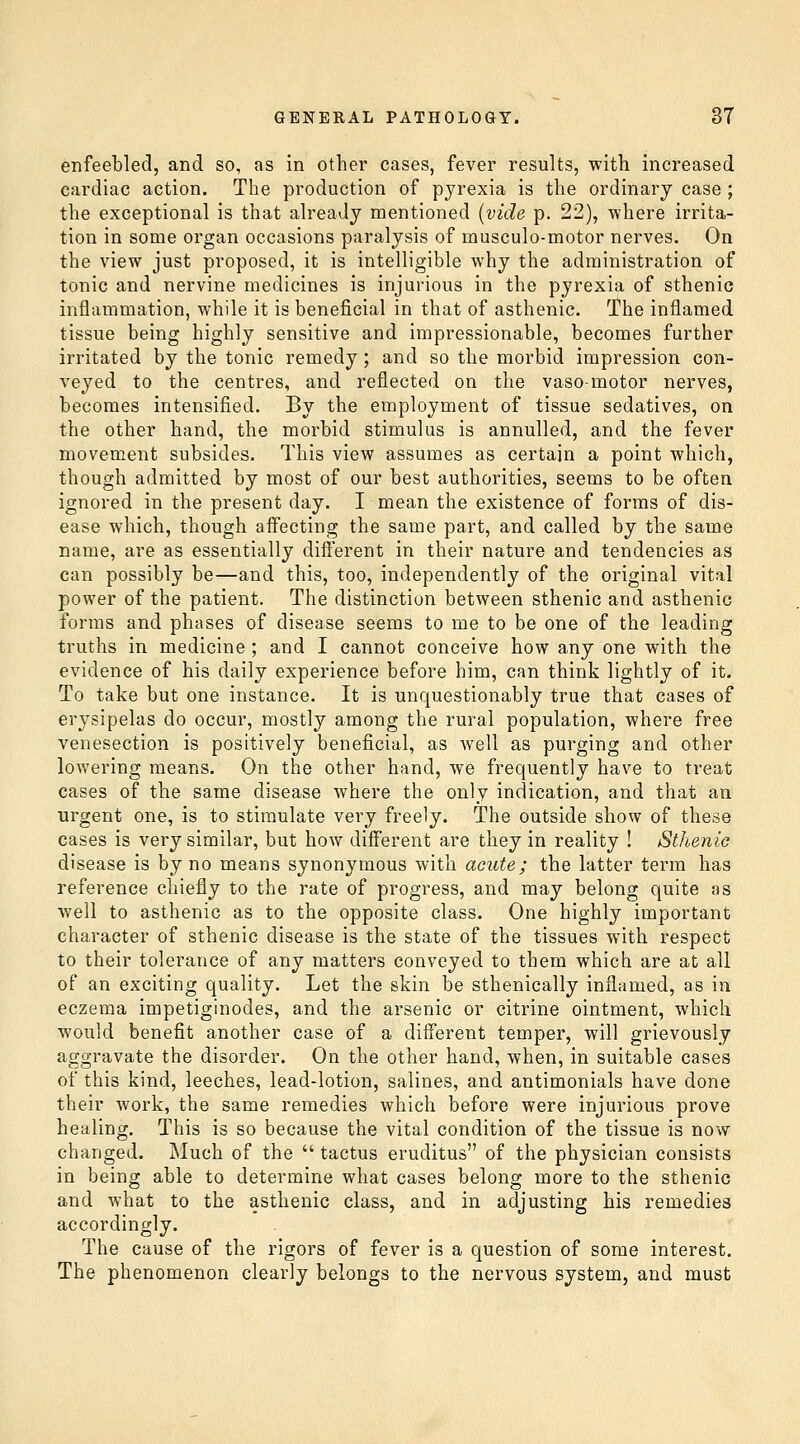 enfeebled, and so, as in other cases, fever results, with increased cardiac action. The production of pyrexia is the ordinary case ; the exceptional is that already mentioned [vide p. 22), where irrita- tion in some organ occasions paralysis of musculo-motor nerves. On the view just proposed, it is intelligible why the administration of tonic and nervine medicines is injurious in the pyrexia of sthenic inflammation, while it is beneficial in that of asthenic. The inflamed tissue being highly sensitive and impressionable, becomes further irritated by the tonic remedy ; and so the morbid impression con- veyed to the centres, and reflected on the vasomotor nerves, becomes intensified. By the employment of tissue sedatives, on the other hand, the morbid stimulus is annulled, and the fever movement subsides. This view assumes as certain a point which, though admitted by most of our best authorities, seems to be often ignored in the present day. I mean the existence of forms of dis- ease which, though affecting the same part, and called by the same name, are as essentially dift'erent in their nature and tendencies as can possibly be—and this, too, independently of the original vital power of the patient. The distinction between sthenic and asthenic forms and phases of disease seems to me to be one of the leading truths in medicine ; and I cannot conceive how any one with the evidence of his daily experience before him, can think lightly of it. To take but one instance. It is unquestionably true that cases of erysipelas do occur, mostly among the rural population, where free venesection is positively beneficial, as well as purging and other lowering means. On the other hand, we frequently have to treat cases of the same disease where the only indication, and that an urgent one, is to stimulate very freely. The outside show of these cases is very similar, but how dift'erent are they in reality ! Sthenic disease is by no means synonymous with acute; the latter term has reference chiefly to the rate of progress, and may belong quite as well to asthenic as to the opposite class. One highly important character of sthenic disease is the state of the tissues with respect to their tolerance of any matters conveyed to them which are at all of an exciting quality. Let the skin be sthenically inflamed, as in eczema impetiginodes, and the arsenic or citrine ointment, which would benefit another case of a different temper, will grievously aggravate the disorder. On the other hand, when, in suitable cases of this kind, leeches, lead-lotion, salines, and antimonials have done their work, the same remedies which before were injurious prove healing. This is so because the vital condition of the tissue is now changed. Much of the  tactus eruditus of the physician consists in being able to determine what cases belong more to the sthenic and what to the asthenic class, and in adjusting his remedies accordingly. The cause of the rigors of fever is a question of some interest. The phenomenon clearly belongs to the nervous system, and must