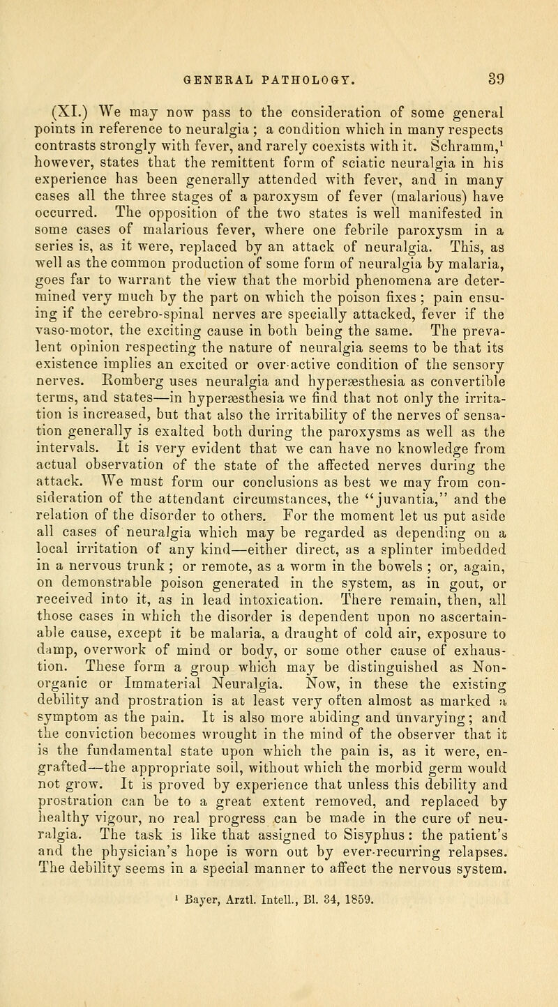 (XL) We may now pass to the consideration of some general points in reference to neuralgia ; a condition which in many respects contrasts strongly with fever, and rarely coexists with it. Schramm/ however, states that the remittent form of sciatic neuralgia in his experience has been generally attended with fever, and in many cases all the three stages of a paroxysm of fever (malarious) have occurred. The opposition of the two states is well manifested in some cases of malarious fever, where one febrile paroxysm in a series is, as it were, replaced by an attack of neuralgia. This, as well as the common production of some form of neuralgia by malaria, goes far to warrant the view that the morbid phenomena are deter- mined very much by the part on which the poison fixes ; pain ensu- ing if the cerebro-spinal nerves are specially attacked, fever if the vaso-motor, the exciting cause in both being the same. The preva- lent opinion respecting the nature of neuralgia seems to be that its existence implies an excited or over-active condition of the sensory nerves. Romberg uses neuralgia and hyperaesthesia as convertible terms, and states—in hypersesthesia we find that not only the irrita- tion is increased, but that also the irritability of the nerves of sensa- tion generally is exalted both during the paroxysms as well as the intervals. It is very evident that we can have no knowledge from actual observation of the state of the affected nerves during the attack. We must form our conclusions as best we may from con- sideration of the attendant circumstances, the juvantia, and the relation of the disorder to others. For the moment let us put aside all cases of neuralgia which maybe regarded as depending on a local irritation of any kind—either direct, as a splinter imbedded in a nervous trunk; or remote, as a worm in the bowels ; or, again, on demonstrable poison generated in the system, as in gout, or received into it, as in lead intoxication. There remain, then, all those cases in which the disorder is dependent upon no ascertain- able cause, except it be malaria, a draught of cold air, exposure to damp, overwork of mind or body, or some other cause of exhaus- tion. These form a group which may be distinguished as Non- organic or Immaterial Neuralgia. Now, in these the existing debility and prostration is at least very often almost as marked a symptom as the pain. It is also more abiding and unvarying; and the conviction becomes wrought in the mind of the observer that it is the fundamental state upon which the pain is, as it were, en- grafted—the appropriate soil, without which the morbid germ would not grow. It is proved by experience that unless this debility and prostration can be to a great extent removed, and replaced by healthy vigour, no real progress ,can be made in the cure of neu- ralgia. The task is like that assigned to Sisyphus : the patient's and the physician's hope is worn out by ever-recurring relapses. The debility seems in a special manner to affect the nervous system. ' Bayer, Arztl. lotelL, Bl. 34, 1859.