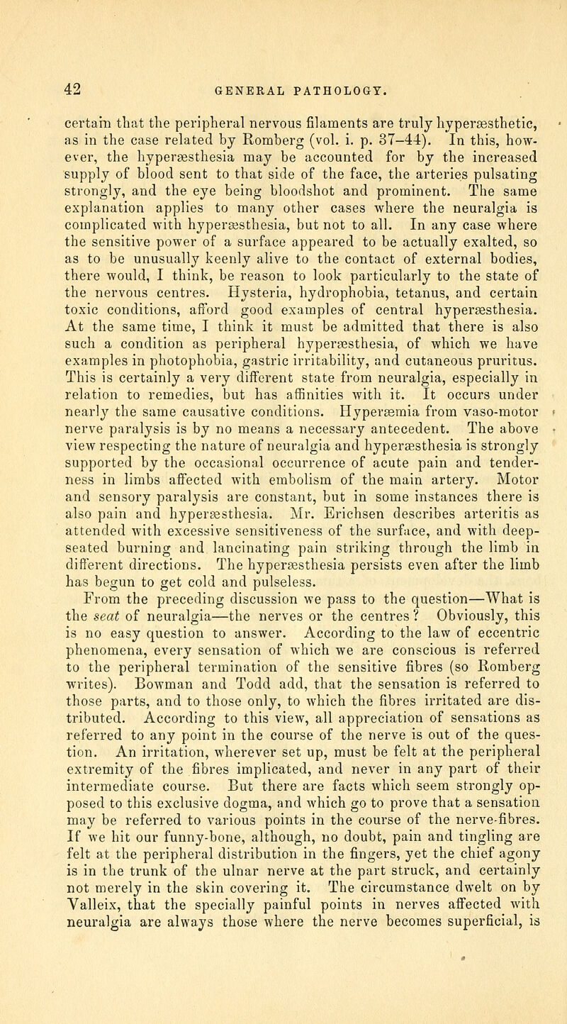 certara that the peripheral nervous filaments are truly liypersesthetic, as in the case related by Romberg (vol. i. p. 37-44). In this, how- ever, the hypersesthesia may be accounted for by the increased supply of blood sent to that side of the face, the arteries pulsating strongly, and the eye being bloodshot and prominent. The same explanation applies to many other cases where the neuralgia is complicated with hypergestbesia, but not to all. In any case where the sensitive power of a surface appeared to be actually exalted, so as to be unusually keenly alive to the contact of external bodies, there would, I think, be reason to look particularly to the state of the nervous centres. Hysteria, hydrophobia, tetanus, and certain toxic conditions, afford good examples of central hypersesthesia. At the same time, I think it must be admitted that there is also such a condition as peripheral hypersesthesia, of which we have examples in photophobia, gastric irritability, and cutaneous pruritus. This is certainly a very different state from neuralgia, especially in relation to remedies, but has affinities with it. It occurs under nearly the same causative conditions. Hypersemia from vaso-motor < nerve paralysis is by no means a necessary antecedent. The above • view respecting the nature of neuralgia and hypereesthesia is strongly supported by the occasional occurrence of acute pain and tender- ness in limbs afi'ected with embolism of the main artery. Motor and sensory paralysis are constant, but in some instances there is also pain and hypersesthesia. Mr. Erichsen describes arteritis as attended with excessive sensitiveness of the surface, and with deep- seated burning and lancinating pain striking through the limb in different directions. The hypereesthesia persists even after the limb has begun to get cold and pulseless. From the preceding discussion we pass to the question—What is the seat of neuralgia—the nerves or the centres ? Obviously, this is no easy question to answer. According to the law of eccentric phenomena, every sensation of which we are conscious is referred to the peripheral termination of the sensitive fibres (so Romberg writes). Bowman and Todd add, that the sensation is referred to those parts, and to those only, to which the fibres irritated are dis- tributed. According to this view, all appreciation of sensations as referred to any point in the course of the nerve is out of the ques- tion. An irritation, wherever set up, must be felt at the peripheral extremity of the fibres implicated, and never in any part of their intermediate course. But there are facts which seem strongly op- posed to this exclusive dogma, and which go to prove that a sensation may be referred to various points in the course of the nerve-fibres. If we hit our funny-bone, although, no doubt, pain and tingling are felt at the peripheral distribution in the fingers, yet the chief agony is in the trunk of the ulnar nerve at the part struck, and certainly not merely in the skin covering it. The circumstance dwelt on by Valleix, that the specially painful points in nerves affected with neuralgia are always those where the nerve becomes superficial, is