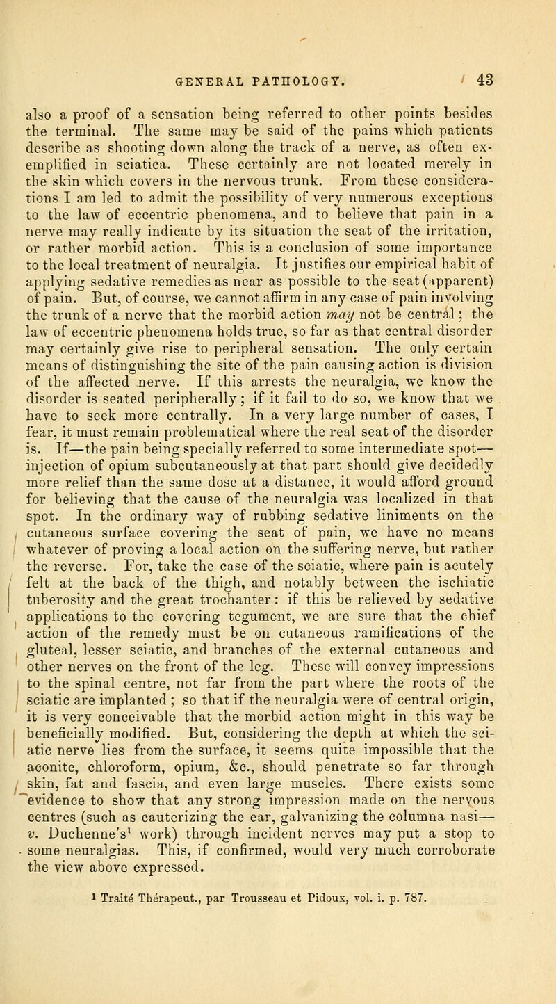 also a proof of a sensation being referred to other points besides the terminal. The same may be said of the pains •which patients describe as shooting down along the track of a nerve, as often ex- emplified in sciatica. These certainly are not located merely in the skin which covers in the nervous trunk. From these considera- tions I am led to admit the possibility of very numerous exceptions to the law of eccentric phenomena, and to believe that pain in a nerve may really indicate by its situation the seat of the irritation, or rather morbid action. This is a conclusion of some importance to the local treatment of neuralgia. It justifies our empirical habit of applying sedative remedies as near as possible to the seat (apparent) of pain. But, of course, we cannot affirm in any case of pain involving the trunk of a nerve that the morbid action may not be central; the law of eccentric phenomena holds true, so far as that central disorder may certainly give rise to peripheral sensation. The only certain means of distinguishing the site of the pain causing action is division of the affected nerve. If this arrests the neuralgia, we know the disorder is seated peripherally; if it fail to do so, we know that we . have to seek more centrally. In a very large number of cases, I fear, it must remain problematical where the real seat of the disorder is. If—the pain being specially referred to some intermediate spot— injection of opium subcutaneously at that part should give decidedly more relief than the same dose at a distance, it would afford ground for believing that the cause of the neuralgia was localized in that spot. In the ordinary way of rubbing sedative liniments on the i cutaneous surface covering the seat of pain, we have no means whatever of proving a local action on the suffering nerve, but rather the reverse. Foi, take the case of the sciatic, where pain is acutely ' felt at the back of the thigh, and notably between the ischiatic tuberosity and the great trochanter: if this be relieved by sedative applications to the covering tegument, we are sure that the chief action of the remedy must be on cutaneous ramifications of the gluteal, lesser sciatic, and branches of the external cutaneous and other nerves on the front of the leg. These will convey impressions to the spinal centre, not far from the part where the roots of the I sciatic are implanted ; so that if the neuralgia were of central origin, it is very conceivable that the morbid action might in this way be j beneficially modified. But, considering the depth at which the sci- I atic nerve lies from the surface, it seems quite impossible that the aconite, chloroform, opium, &c., should penetrate so far through 1 skin, fat and fascia, and even large muscles. There exists some '^evidence to show that any strong impression made on the nervous centres (such as cauterizing the ear, galvanizing the columna nasi— V. Duchenne's' work) through incident nerves may put a stop to ■ some neuralgias. This, if confirmed, would very much corroborate the view above expressed. ' Traits Therapeut., par Trousseau et Pidoux, vol. i. p. 787.