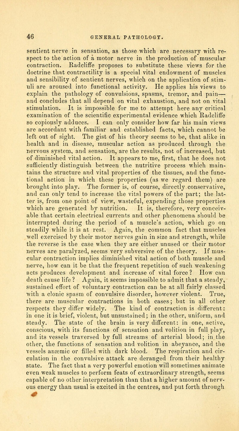 sentient nerve in sensation, as those which are necessary with re- spect to the action of a motor nerve in the production of muscular contraction. Radcliffe proposes to substitute these views for the doctrine that contractility is a special vital endowment of muscles and sensibility of sentient nerves, which on the application of stim- uli are aroused into functional activity. He applies his views to explain the pathology of convulsions, spasms, tremor, and pain— and concludes that all depend on vital exhaustion, and not on vital stimulation. It is impossible for me to attempt here any critical examination of the scientific experimental evidence which RadcliiFe so copiously adduces. I can only consider how far his main views are accordant with familiar and established facts, which cannot be left out of sight. The gist of his theory seems to be, that alike in health and in disease, muscular action as produced through the nervous system, and sensation, are the results, not of increased, but of diminished vital action. It appears to me, first, that he does not suiEciently distinguish between the nutritive process which main- tains the structure and vital properties of the tissues, and the func- tional action in which these properties (as we regard them) are brought into play. The former is, of course, directly.conservative, and can only tend to increase the vital powers of the part; the lat- ter is, from one point of view, wasteful, expending those properties which are generated by nutrition. It is, therefore, very conceiv- able that certain electrical currents and other phenomena should be interrupted during the period of a muscle's action, which go on steadily while it is at rest. Again, the common fact that muscles well exercised by their motor nerves gain in size and strength, while the reverse is the case when they are either unused or their motor nerves are paralyzed, seems very subversive of the theory. If mus- cular contraction implies diminished vital action of both muscle and nerve, how can it be that the frequent repetition of such weakening acts produces development and increase of vital force ? How can death cause life ? Again, it seems impossible to admit that a steady, sustained effort of voluntary contraction can be at all fairly classed with a clonic spasm of convulsive disorder, however violent. True, there are muscular contractions in both cases; but in all other respects they differ widely. The kind of contraction is different: in one it is brief, violent, but unsustained; in the other, uniform, and steady. The state of the brain is very different: in one, active, conscious, with its functions of sensation and volition in full play, and its vessels traversed by full streams of arterial blood; in the other, the functions of sensation and volition in abeyance, and the vessels anaemic or filled with dark blood. The respiration and cir- culation in the convulsive attack are deranged from their healthy state. The fact that a very powerful emotion will sometimes animate even weak muscles to perform feats of extraordinary strength, seems capable of no other interpretation than that a higher amount of nerv- ous energy than usual is excited in the centres, and put forth through 0