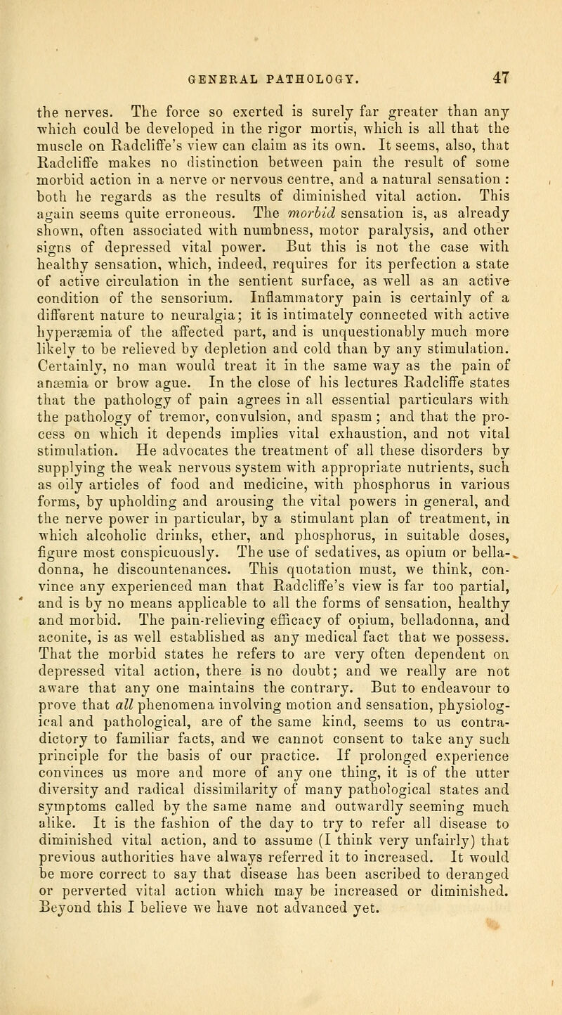 the nerves. The force so exerted is surely far greater than anj which could be developed in the rigor mortis, which is all that the muscle on Radcliffe's view can claim as its own. It seems, also, that Radcliffe makes no distinction between pain the result of some morbid action in a nerve or nervous centre, and a natural sensation : both he regards as the results of diminished vital action. This again seems quite erroneous. The morbid sensation is, as already shown, often associated with numbness, motor paralysis, and other signs of depressed vital power. But this is not the case with healthy sensation, which, indeed, requires for its perfection a state of active circulation in the sentient surface, as well as an active^ condition of the sensorium. Inflammatory pain is certainly of a different nature to neuralgia; it is intimately connected with active hypersemia of the affected part, and is unquestionably much more likely to be relieved by depletion and cold than by any stimulation. Certainly, no man would treat it in the same way as the pain of anasmia or brow ague. In the close of his lectures Radcliffe states that the pathology of pain agrees in all essential particulars with the pathology of tremor, convulsion, and spasm; and that the pro- cess on which it depends implies vital exhaustion, and not vital stimulation. He advocates the treatment of all these disorders by supplying the weak nervous system with appropriate nutrients, such as oily articles of food and medicine, with phosphorus in various forms, by upholding and arousing the vital powers in general, and the nerve power in particular, by a stimulant plan of treatment, in which alcoholic drinks, ether, and phosphorus, in suitable doses, figure most conspicuously. The use of sedatives, as opium or bella-. donna, he discountenances. This quotation must, we think, con- vince any experienced man that Radcliffe's view is far too partial, and is by no means applicable to all the forms of sensation, healthy and morbid. The pain-relieving efficacy of opium, belladonna, and aconite, is as well established as any medical fact that we possess. That the morbid states he refers to are very often dependent on depressed vital action, there is no doubt; and we really are not aware that any one maintains the contrary. But to endeavour to prove that all phenomena involving motion and sensation, physiolog- ical and pathological, are of the same kind, seems to us contra- dictory to familiar facts, and we cannot consent to take any such principle for the basis of our practice. If prolonged experience convinces us more and more of any one thing, it is of the utter diversity and radical dissimilarity of many pathological states and symptoms called by the same name and outwardly seeming much alike. It is the fashion of the day to try to refer all disease to diminished vital action, and to assume (I think very unfairly) that previous authorities have always referred it to increased. It would be more correct to say that disease has been ascribed to deranged or perverted vital action which may be increased or diminished. Beyond this I believe w^e have not advanced yet.