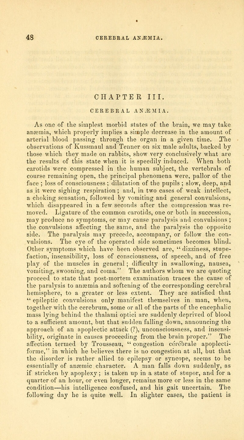 CHAPTE R III. CEREBRAL ANiEMIA. As one of the simplest morbid states of the brain, we may take angemia, which properly implies a simple decrease in the amount of arterial blood passing through the organ in a given time. The observations of Kussmaul and Tenner on six male adults, backed by those which they made on rabbits, show very conclusively what are the results of this state when it is speedily induced. When both carotids were compressed in the human subject, the vertebrals of course remaining open, the principal phenomena were, pallor of the face ; loss of consciousness ; dilatation of the pupils ; slow, deep, and as.it were sighing respiration; and, in two cases of weak intellect, a choking sensation, followed by vomiting and general convulsions, which disappeared in a few seconds after the compression was re- moved. Ligature of the common carotids, one or both in succession, may produce no symptoms, or may cause paralysis and convulsions ; the convulsions aflfecting the same, and the paralysis the opposite side. The paralysis may precede, accompany, or follow the con- vulsions. The eye of the operated side sometimes becomes blind- Other symptoms which have been observed are,  dizziness, stupe- faction, insensibility, loss of consciousness, of speech, and of free play of the muscles in general; difficulty in swallowing, nausea, vomiting, swooning, and coma. The authors whom we are quoting proceed to state that post-mortem examination traces the cause of the paralysis to anaemia and softening of the corresponding cerebral hemisphere, to a greater or less extent. They are satisfied that  epileptic convulsions only manifest themselves in man, when, together with the cerebrum, some or all of the parts of the encephalic mass lying behind the thalami optici are suddenly deprived of blood to a sufficient amount, but that sudden falling down, announcing the approach of an apoplectic attack (?), unconsciousness, and insensi- bility, originate in causes proceeding from the brain proper. The affection termed by Trousseau,  congestion cerebrale apoplecti- forme, in which he believes there is no congestion at all, but that the disorder is rather allied to epilepsy or syncope, seems to be essentially of anaemic character. A man falls down suddenly, as if stricken by apoplexy; is taken up in a state of stupor, and for a quarter of an hour, or even longer, remains more or less in the same condition—his intelligence confused, and his gait uncertain. The following day he is quite well. In slighter cases, the patient is