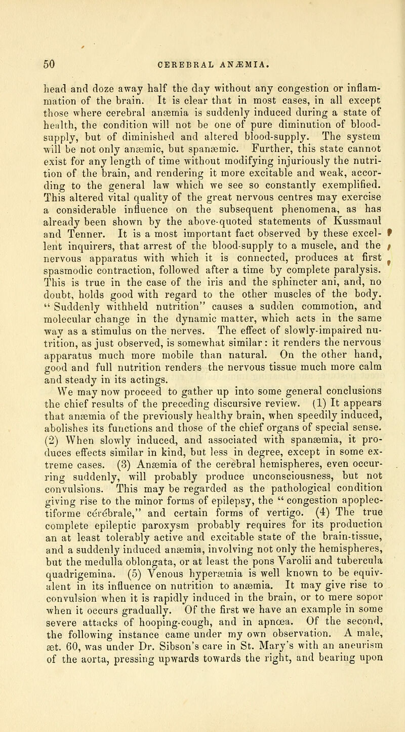 head and doze away half the day without any congestion or inflam- mation of the brain. It is clear that in most cases, in all except those where cerebral anaemia is suddenly induced during a state of health, the condition will not be one of pure diminution of blood- supply, but of diminished and altered blood-supply. The system will be not only ansemic, but spansemic. Further, this state cannot exist for any length of time without modifying injuriously the nutri- tion of the brain, and rendering it more excitable and weak, accor- ding to the general law which we see so constantly exemplified. This altered vital quality of the great nervous centres may exercise a considerable influence on the subsequent phenomena, as has already been shown by the above-quoted statements of Kussmaul and Tenner. It is a most important fact observed by these excel- f lent inquirers, that arrest of the blood-supply to a muscle, and the / nervous apparatus with which it is connected, produces at first spasmodic contraction, followed after a time by complete paralysis. This is true in the case of the iris and the sphincter ani, and, no doubt, holds good with regard to the other muscles of the body.  Suddenly withheld nutrition causes a sudden commotion, and molecular change in the dynamic matter, which acts in the same way as a stimulus on the nerves. The effect of slowly-impaired nu- trition, as just observed, is somewhat similar : it renders the nervous apparatus much more mobile than natural. On the other hand, good and full nutrition renders the nervous tissue much more calm and steady in its actings. We may now proceed to gather up into some general conclusions the chief results of the preceding discursive review. (1) It appears that anaemia of the previously healthy brain, when speedily induced, abolishes its functions and those of the chief organs of special sense. (2) When slowly induced, and associated with spansemia, it pro- duces effects similar in kind, but less in degree, except in some ex- treme cases. (3) Ansemia of the cerebral hemispheres, even occur- ring suddenly, will probably produce unconsciousness, but not convulsions. This may be regarded as the pathological condition giving rise to the minor forms of epilepsy, the  congestion apoplec- tiforme cerebrale, and certain forms of vertigo. (4) The true complete epileptic paroxysm probably requires for its production an at least tolerably active and excitable state of the brain-tissue, and a suddenly induced anaemia, involving not only the hemispheres, but the medulla oblongata, or at least the pons Varolii and tubercula quadrigemina. (5) Venous hypersemia is well known to be equiv- alent in its influence on nutrition to anaemia. It may give rise to convulsion when it is rapidly induced in the brain, or to mere sopor when it occurs gradually. Of the first we have an example in some severe attacks of hooping-cough, and in apnoea. Of the second, the following instance came under my own observation. A male, set. 60, was under Dr. Sibson's care in St. Mary's with an aneurism of the aorta, pressing upwards towards the right, and bearing upon