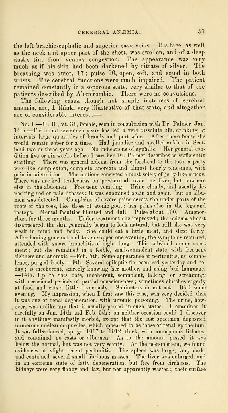 the left brachio-cephalic and superior cava veins. His face, as well as the neck and upper part of the chest, was swollen, and of a deep dusky tint from venous congestion. The appearance was very much as if his skin had been darkened by nitrate of silver. The breathing was quiet, 17 ; pulse 96, open, soft, and equal in both wrists. The cerebral functions were much impaired. The patient remained constantly in a soporous state, very similar to that of the patients described by Abercrombie. There were no convulsions. The following cases, though not simple instances of cerebral anemia, are, I think, very illustrative of that state, and altogether are of considerable interest .*— No. 1.—H. B , 38t. 31j female, seen in consultation with Dr. Palmer, Jan. 14th.—For about seventeen years has led a very dissolute life, drinking at interval.'? large quantities of brandy and port wine. After these bouts she would remain sober for a time. Had jaundice and swelled ankles in Scot- land two or three years ago. No indications of syphilis. Her general con- dition five or six weeks before I saw her Dr. Palmer describes as sufficiently startling There was general oedema from the forehead to the toes, a pasty wax-like complexion, complete anorexia and almost hourly tenesmus, with pain in micturition. The motions consisted almost solely of jelly-like mucus. There was marked tenderness on pressure all over the liver, but nowhere else in the abdomen. Frequent vomiting. Urine cloudy, and usually de- positing red or pale lithates: it was examined again and again, but no albu- men was detected. Complains of severe pains across the under parts of the roots of the toes, like those of atonic gout: has pains also in the legs and insteps. Mental faculties blunted and dull. Pulse about 100. Amenor- rhoea for three months. Under treatment she improved ; the cedema almost disappeared, the skin generally began to look natural, but still she was very weak in mind and body. She could eat a little meat, and slept fairly. After having gone out and taken supper one evening, the symptoms recurred, attended with smart bronchitis of right lung. This subsided under treat- ment; but she remained in a feeble, semi-somnolent state, with frequent sickness and anorexia —Feb. 5th. Some appearance of peritonitis, no somno- lence, purged freely.—9th. Several epileptic fits occurred yesterday and to- day ; is incoherent, scarcely knowing her mother, and using bad language. —14th. Up to this date, incoherent, somnolent, talking, or screaming, with occasional periods of partial consciousness; sometimes clutches eagerly at food, and eats a little ravenously. Sphincters do not act. Died same evening. My impression, when I first saw this case, was very decided that it was one of renal degeneration, with urasmic poisoning. The urine, how- ever, was unlike any that is usually passed in such states. I examined it carefully on Jan. 14 th and Feb. 5th : on neither occasion could I discover in it anything manifestly morbid, except that the last specimen deposited numerous nuclear corpuscles, which appeared to be those of renal epithelium. It was full-coloured, sp. gr. 1017 to 1012, thick, with amorphous lithates, and contained no casts or albumen. As to the amount passed, it was below the normal, but was not very scanty. At the post-mortem, we found evidences of slight recent peritonitis. The spleen was large, very dark, and contained several small fibrinous masses. The liver was enlarged, and in an extreme state of fatty degeneration, but free from cirrhosis. The kidneys were very flabby and lax, but not apparently wasted j their surface