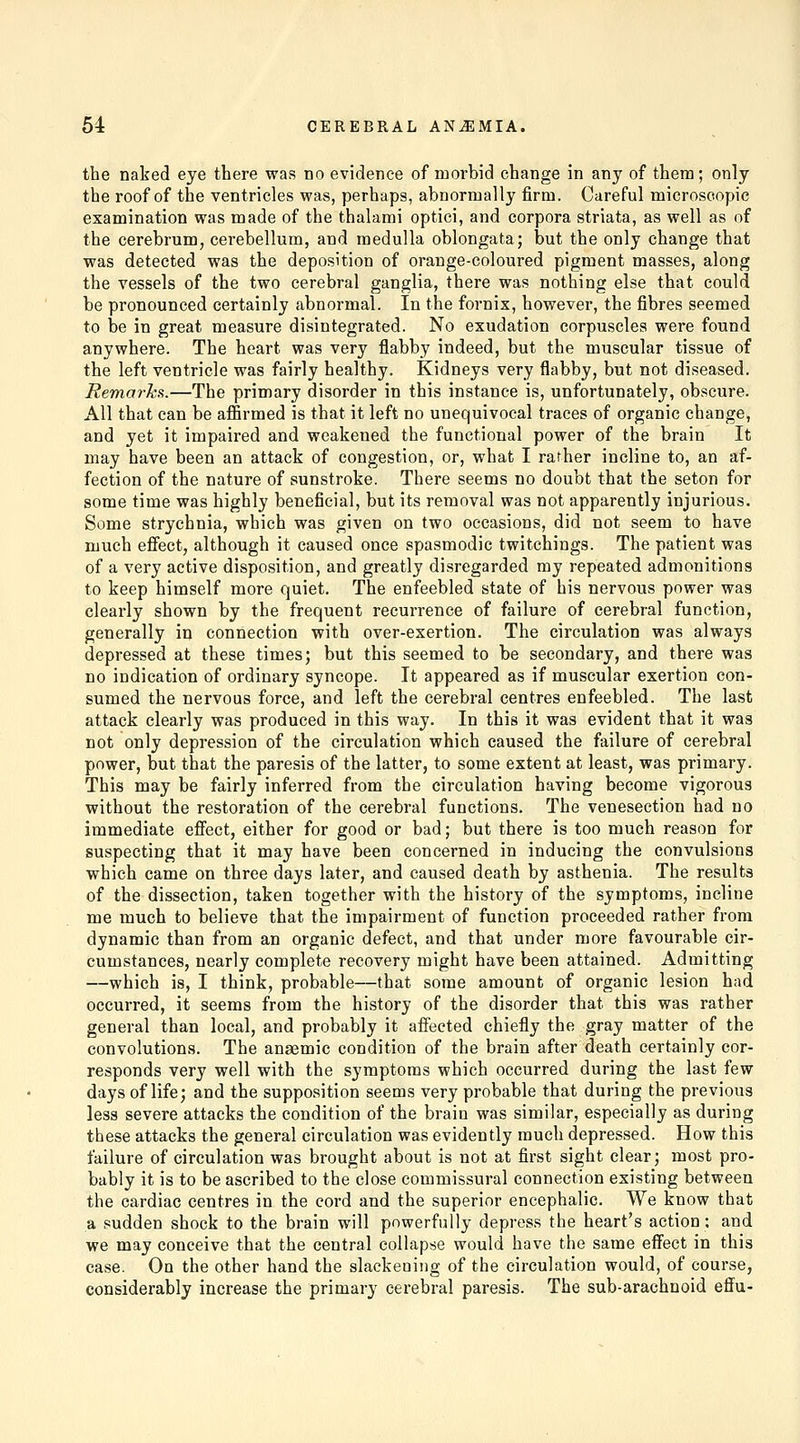 the naked eye there was no evidence of morbid change in any of them; only the roof of the ventricles was, perhaps, abnormally firm. Careful microscopic examination was made of the thalami optici, and corpora striata, as well as of the cerebrum, cerebellum, and medulla oblongata; but the only change that was detected was the deposition of orange-coloured pigment masses, along the vessels of the two cerebral ganglia, there was nothing else that could be pronounced certainly abnormal. In the fornix, however, the fibres seemed to be in great measure disintegrated. No exudation corpuscles were found anywhere. The heart was very flabby indeed, but the muscular tissue of the left ventricle was fairly healthy. Kidneys very flabby, but not diseased. Remarks.—The primary disorder in this instance is, unfortunately, obscure. All that can be affirmed is that it left no unequivocal traces of organic change, and yet it impaired and weakened the functional power of the brain It may have been an attack of congestion, or, what I rather incline to, an af- fection of the nature of sunstroke. There seems no doubt that the seton for some time was highly beneficial, but its removal was not apparently injurious. Some strychnia, which was given on two occasions, did not seem to have much effect, although it caused once spasmodic twitchings. The patient was of a very active disposition, and greatly disregarded my repeated admonitions to keep himself more quiet. The enfeebled state of his nervous power was clearly shown by the frequent recurrence of failure of cerebral function, generally in connection with over-exertion. The circulation was always depressed at these times; but this seemed to be secondary, and there was no indication of ordinary syncope. It appeared as if muscular exertion con- sumed the nervous force, and left the cerebral centres enfeebled. The last attack clearly was produced in this way. In this it was evident that it was not only depression of the circulation which caused the failure of cerebral power, but that the paresis of the latter, to some extent at least, was primary. This may be fairly inferred from the circulation having become vigorous without the restoration of the cerebral functions. The venesection had no immediate effect, either for good or bad; but there is too much reason for suspecting that it may have been concerned in inducing the convulsions which came on three days later, and caused death by asthenia. The results of the dissection, taken together with the history of the symptoms, incline me much to believe that the impairment of function proceeded rather from dynamic than from an organic defect, and that under more favourable cir- cumstances, nearly complete recovery might have been attained. Admitting —which is, I think, probable—that some amount of organic lesion had occurred, it seems from the history of the disorder that this was rather general than local, and probably it affected chiefly the gray matter of the convolutions. The anaemic condition of the brain after death certainly cor- responds very well with the symptoms which occurred during the last few days of life; and the supposition seems very probable that during the previous less severe attacks the condition of the brain was similar, especially as during these attacks the general circulation was evidently much depressed. How this failure of circulation was brought about is not at first sight clear; most pro- bably it is to be ascribed to the close commissural connection existing between the cardiac centres in the cord and the superior encephalic. We know that a sudden shock to the brain will powerfully depress the heart's action; and we may conceive that the central collapse would have the same effect in this case. On the other hand the slackening of the circulation would, of course, considerably increase the primary cerebral paresis. The sub-arachnoid effu-