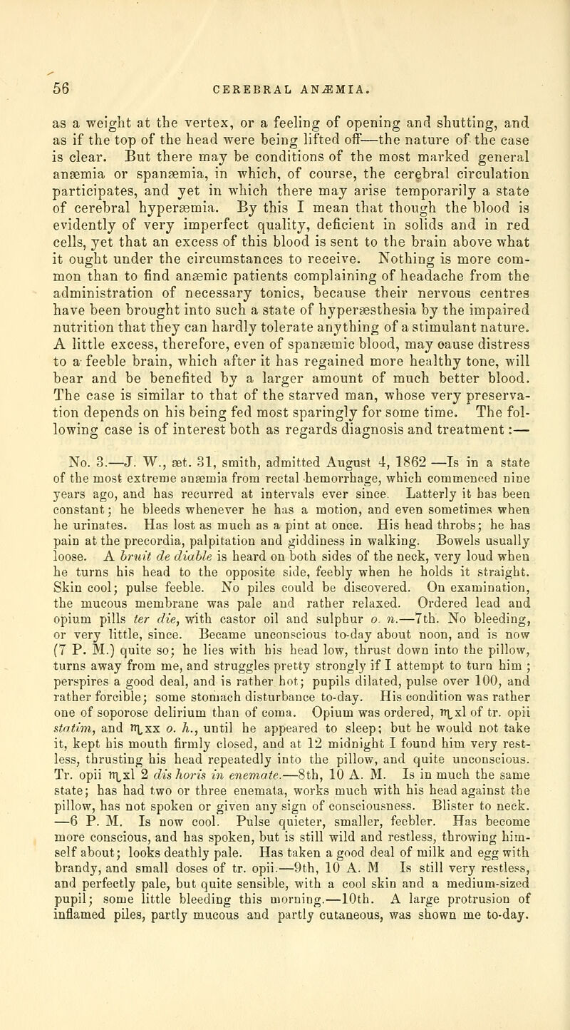 as a weight at the vertex, or a feeling of opening and shutting, and as if the top of the head Avere being lifted off—the nature of the case is clear. But there may be conditions of the most marked general angemia or spangemia, in which, of course, the cerebral circulation participates, and yet in which there may arise temporarily a state of cerebral hypersemia. By this I mean that though the blood is evidently of very imperfect quality, deficient in solids and in red cells, yet that an excess of this blood is sent to the brain above what it ought under the circumstances to receive. Nothing is more com- mon than to find anaemic patients complaining of headache from the administration of necessary tonics, because their nervous centres have been brought into such a state of hypersesthesia by the impaired nutrition that they can hardly tolerate anything of a stimulant nature. A little excess, therefore, even of spansemic blood, may cause distress to a- feeble brain, which after it has regained more healthy tone, will bear and be benefited by a larger amount of much better blood. The case is similar to that of the starved man, whose very preserva- tion depends on his being fed most sparingly for some time. The fol- lowing case is of interest both as regards diagnosis and treatment:— No. 3.—J. W., set. 31, smith, admitted August 4, 1862 —Is in a state of the most extreme anaemia from rectal hemorrhage, which commenced nine years ago, and has recurred at intervals ever since. Latterly it has been constant; he bleeds whenever he has a motion, and even sometimes when he urinates. Has lost as much as a pint at once. His head throbs; he has pain at the precordia, palpitation and giddiness in walking. Bowels usually loose. A hruit de diahle is heard on both sides of the neck, very loud whea he turns his head to the opposite side, feebly when he holds it straight. Skin cool; pulse feeble. No piles could be discovered. On examination, the mucous membrane was pale and rather relaxed. Ordered lead and opium pills ter die, with castor oil and sulphur o. n.—7th. No bleeding, or very little, since. Became unconscious to-day about noon, and is now (7 P. M.) quite so; he lies with his head low, thrust down into the pillow, turns away from me, and struggles pretty strongly if I attempt to turn him ; perspires a good deal, and is rather hot; pupils dilated, pulse over 100, and rather forcible; some stomach disturbance to-day. His condition was rather one of soporose delirium than of coma. Opium was ordered, tt\^x1 of tr. opii stafhn, and it^xx o. h., until he appeared to sleep; but he would not take it, kept bis mouth firmly closed, and at 12 midnight I found him very rest- less, thrusting his head repeatedly into the pillow, and quite unconscious. Tr. opii TTLxl 2 dis horis in enemate.—8th, 10 A. M. Is in much the same state; has had two or three enemata, works much with his head against the pillow, has not spoken or given any sign of consciousness. Blister to neck. —6 P. M. Is now cool. Pulse quieter, smaller, feebler. Has become more conscious, and has spoken, but is still wild and restless, throwing him- self about; looks deathly pale. Has taken a good deal of milk and egg with brandy, and small doses of tr. opii.—9th, 10 A. M Is still very restless, and perfectly pale, but quite sensible, with a cool skin and a medium-sized pupil; some little bleeding this morning.—10th. A large protrusion of inflamed piles, partly mucous and partly cutaneous, was shown me to-day.