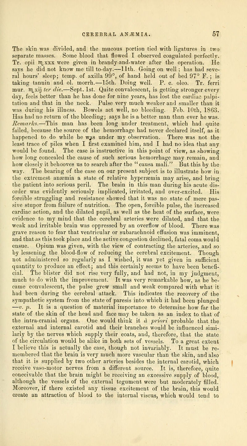 The skin was divided, and the mucous portion tied with ligatures in two separate masses. Some blood that flowed I observed coagulated perfectly. Tr. opii TTLxxx were given in brandy-and-water after the operation. He says he did not know me till to-day.—11th. Going on well; has had seve- ral hours' sleep; temp, of axilla 99°, of hand held out of bed 97° F. ; is taking tannin and ol. morrh.—15th. Doing well. P. c. oleo. Tr. ferri mur. iTLxij ter die.—Sept. 1st. Quite convalescent, is getting stronger every day, feels better than he has done for nine years, has lost the cardiac palpi- tation and that in the neck. Pulse very much weaker and smaller than it was during his illness. Bowels act well, no bleeding. Feb. 10th, 1863. Has had no return of the bleeding; says he is a better man than ever he was. Remarks.—This man has been long under treatment, which had quite failed, because the source of the hemorrhage had never declared itself, as it happened to do while he w^is under my observation. There was not the least trace of piles when I first examined him, and I had no idea that any would be found. The case is instructive in this point of view, as showing how long concealed the cause of such serious hemorrhage may remain, and how closely it behooves us to search after the '' causa mali. But this by the way. The bearing of the case on our present subject is to illustrate how in the extremest anaemia a state of relative hyperasmia may arise, and bring the patient into serious peril. The brain in this man during his acute dis- order was evidently seriously implicated, irritated, and over-excited. His foi'cible struggling and resistance showed that it was no state of mere pas- sive stupor from failure of nutrition. The open, forcible pulse, the increased cardiac action, and the dilated pupil, as well as the heat of the surface, were evidence to my mind that the cerebral arteries were dilated, and that the weak and irritable brain was oppressed by an overflow of blood. There was grave reason to fear that ventricular or subarachnoid efi'usion was imminent, and that as this took place and the active congestion declined, fatal coma would ensue. Opium was given, with the view of contracting the arteries, and so by lessening the blood-flow of reducing the cerebral excitement. Though not administered so regularly as I wished, it was yet given in sufficient quantity to produce an effect; and this certainly seems to have been benefi- cial. The blister did not rise very fully, and had not, in my judgment, much to do with the improvement. It was very remarkable how, as he be- came convalescent, the pulse grew small and weak compared with what it had been during the cerebral attack. This indicates the recovery of the sympathetic system from the state of paresis into which it had been plunged —V. p. It is a question of material importance to determine how far the state of the skin of the head and face may be taken as an index to that of the intra-cranial organs. One would think it a priori probable that the external and internal carotid and their branches would be influenced simi- larly by the nerves which supply their coats, and, therefore, that the state of the circulation would be alike in both sets of vessels. To a great extent I believe this is actually the case, though not invariably. It must be re- membered that the brain is very much more vascular than the skin, and also that it is supplied by two other arteries besides the internal carotid, which receive vaso-motor nerves from a diff'erent source. It is, therefore, quite conceivable that the brain might be receiving an excessive supply of blood, although the vessels of the external tegument were but moderately filled. Moreover, if there existed any tissue excitement of the brain, this would create an attraction of blood to the internal viscus, which would tend to
