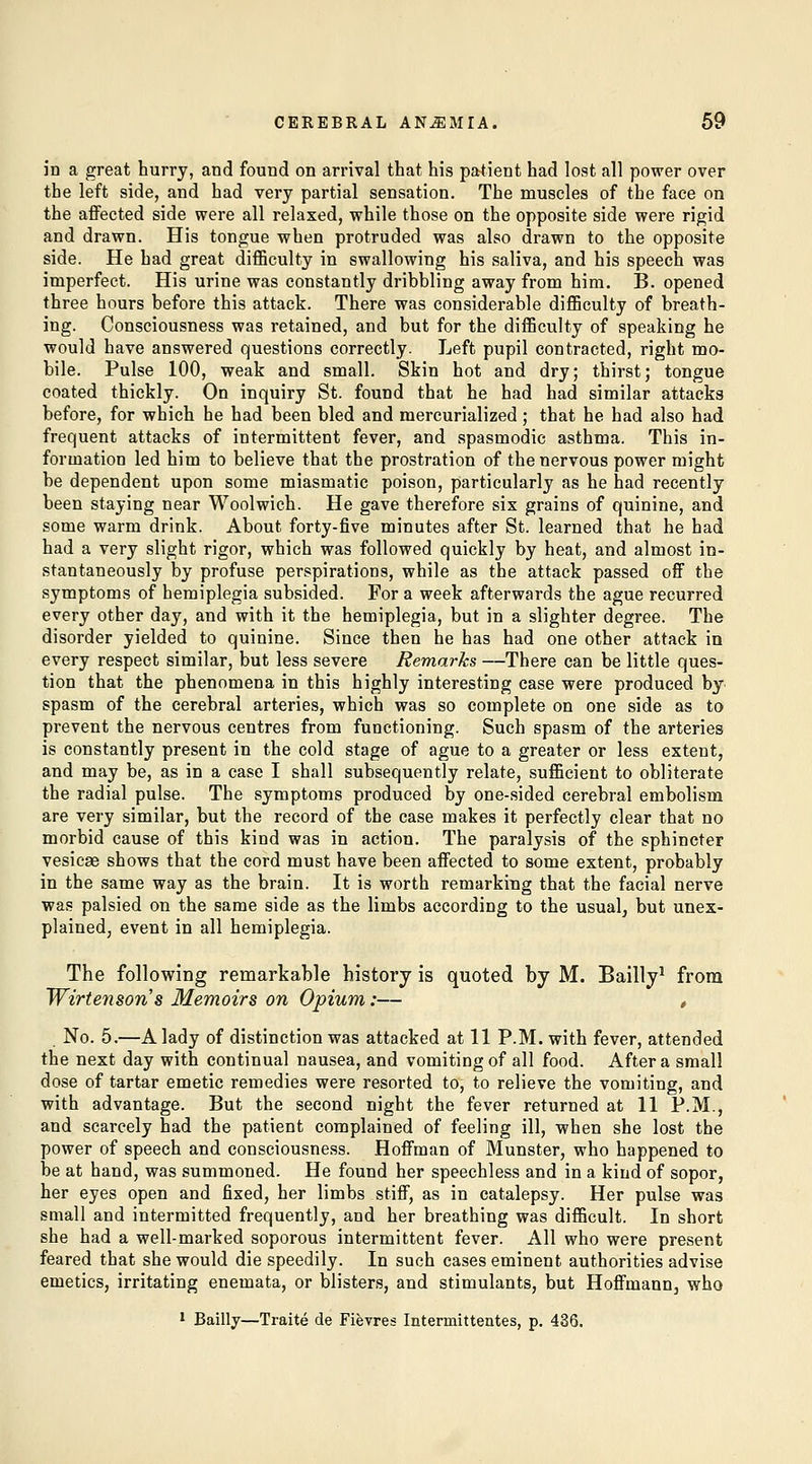 in a great hurry, and found on arrival that his patient had lost all power over the left side, and had very partial sensation. The muscles of the face on the aflFected side were all relaxed, while those on the opposite side were rigid and drawn. His tongue when protruded was also drawn to the opposite side. He had great difficulty in swallowing his saliva, and his speech was imperfect. His urine was constantly dribbling away from him. B. opened three hours before this attack. There was considerable difficulty of breath- ing. Consciousness was retained, and but for the difficulty of speaking he would have answered questions correctly. Left pupil contracted, right mo- bile. Pulse 100, weak and small. Skin hot and dry; thirst; tongue coated thickly. On inquiry St. found that he had had similar attacks before, for which he had been bled and mercurialized; that he had also had frequent attacks of intermittent fever, and spasmodic asthma. This in- formation led him to believe that the prostration of the nervous power might be dependent upon some miasmatic poison, particularly as he had recently been staying near Woolwich. He gave therefore six grains of quinine, and some warm drink. About forty-five minutes after St. learned that he had had a very slight rigor, which was followed quickly by heat, and almost in- stantaneously by profuse perspirations, while as the attack passed off the symptoms of hemiplegia subsided. For a week afterwards the ague recurred every other day, and with it the hemiplegia, but in a slighter degree. The disorder yielded to quinine. Since then he has had one other attack in every respect similar, but less severe Remarks —There can be little ques- tion that the phenomena in this highly interesting case were produced by^ spasm of the cerebral arteries, which was so complete on one side as to prevent the nervous centres from functioning. Such spasm of the arteries is constantly present in the cold stage of ague to a greater or less extent, and may be, as in a case I shall subsequently relate, sufficient to obliterate the radial pulse. The symptoms produced by one-sided cerebral embolism are very similar, but the record of the case makes it perfectly clear that no morbid cause of this kind was in action. The paralysis of the sphincter vesicae shows that the cord must have been affected to some extent, probably in the same way as the brain. It is worth remarking that the facial nerve was palsied on the same side as the limbs according to the usual^ but unex- plained, event in all hemiplegia. The following remarkable history is quoted by M. Bailly^ from Wirtensons Memoirs on Opium:— , No. 5.—A lady of distinction was attacked at 11 P.M. with fever, attended the next day with continual nausea, and vomiting of all food. After a small dose of tartar emetic remedies were resorted to, to relieve the vomiting, and with advantage. But the second night the fever returned at 11 P.M., and scarcely had the patient complained of feeling ill, when she lost the power of speech and consciousness. Hoffman of Munster, who happened to be at hand, was summoned. He found her speechless and in a kind of sopor, her eyes open and fixed, her limbs stiff, as in catalepsy. Her pulse was small and intermitted frequently, and her breathing was difficult. In short she had a well-marked soporous intermittent fever. All who were present feared that she would die speedily. In such cases eminent authorities advise emetics, irritating enemata, or blisters, and stimulants, but Hoffmann, who * Bailly—Traite de Fievres Intermittentes, p. 436.