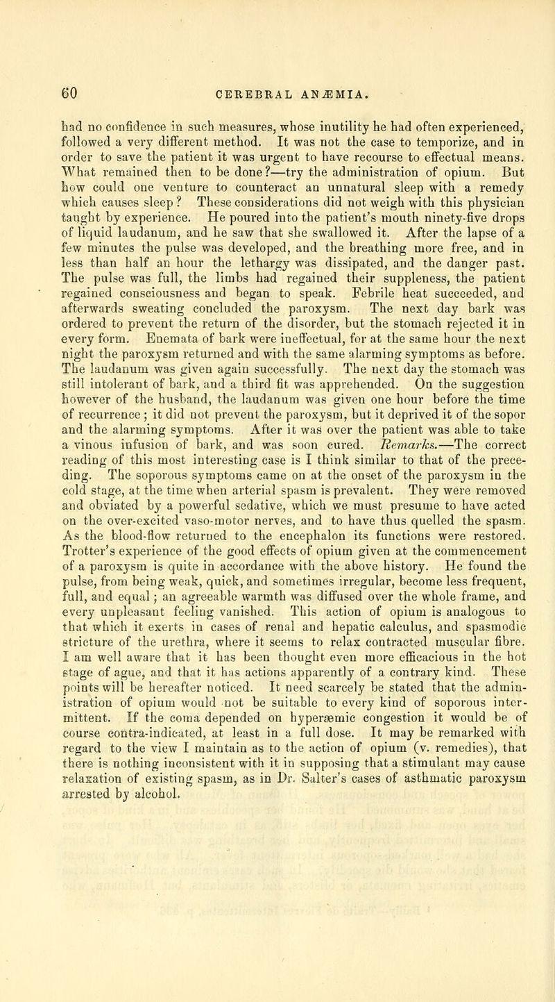 had no confidence in such measures, whose inutility he had often experienced, followed a very different method. It was not the case to temporize, and in order to save the patient it was urgent to have recourse to effectual means. What remained then to be done?—try the administration of opium. But how could one venture to counteract an unnatural sleep with a remedy which causes sleep ? These considerations did not weigh with this physician taught by experience. He poured into the patient's mouth ninety-five drops of liquid laudanum, and he saw that she swallowed it. After the lapse of a few minutes the pulse was developed, and the breathing more free, and in less than half an hour the lethargy was dissipated, and the danger past. The pulse was full, the limbs had regained their suppleness, the patient regained consciousness and began to speak. Febrile heat succeeded, and afterwards sweating concluded the paroxysm. The next day bark was ordered to prevent the return of the disorder, but the stomach rejected it in every form. Enemata of bark were ineffectual, for at the same hour the next night the paroxysm returned and with the same alarming symptoms as before. The laudanum was given again successfully. The next day the stomach was still intolerant of bark, and a third fit was apprehended. On the suggestion however of the husband, the laudanum was given one hour before the time of recurrence ; it did not prevent the paroxysm, but it deprived it of the sopor and the alarming symptoms. After it was over the patient was able to take a vinous infusion of bark, and was soon cured. liemarks.—The correct reading of this most interesting case is I think similar to that of the prece- ding. The soporous symptoms came on at the onset of the paroxysm in the cold stage, at the time when arterial spasm is prevalent. They were removed and obviated by a powerful sedative, which we must presume to have acted on the over-excited vaso-motor nerves, and to have thus quelled the spasm. As the blood-flow returned to the encephalon its functions were restored. Trotter's experience of the good effects of opium given at the commencement of a paroxysm is quite in accordance with the above history. He found the pulse, from being weak, quick, and sometimes irregular, become less frequent, full, and equal; an agreeable warmth was diffused over the whole frame, and every unpleasant feeling vanished. This action of opium is analogous to that which it exerts in cases of renal and hepatic calculus, and spasmodic stricture of the urethra, where it seems to relax contracted muscular fibre. I am well aware that it has been thought even more efficacious in the hot stage of ague, and that it has actions apparently of a contrary kind. These points will be hereafter noticed. It need scarcely be stated that the admin- istration of opium would not be suitable to every kind of soporous inter- mittent. If the coma depended on hyperaemic congestion it would be of course contra-indicated, at least in a full dose. It may be remarked with regard to the view I maintain as to the action of opium (v. remedies), that there is nothing inconsistent with it in supposing that a stimulant may cause relaxation of existing spasm, as in Dr. Salter's cases of asthmatic paroxysm arrested by alcohol.