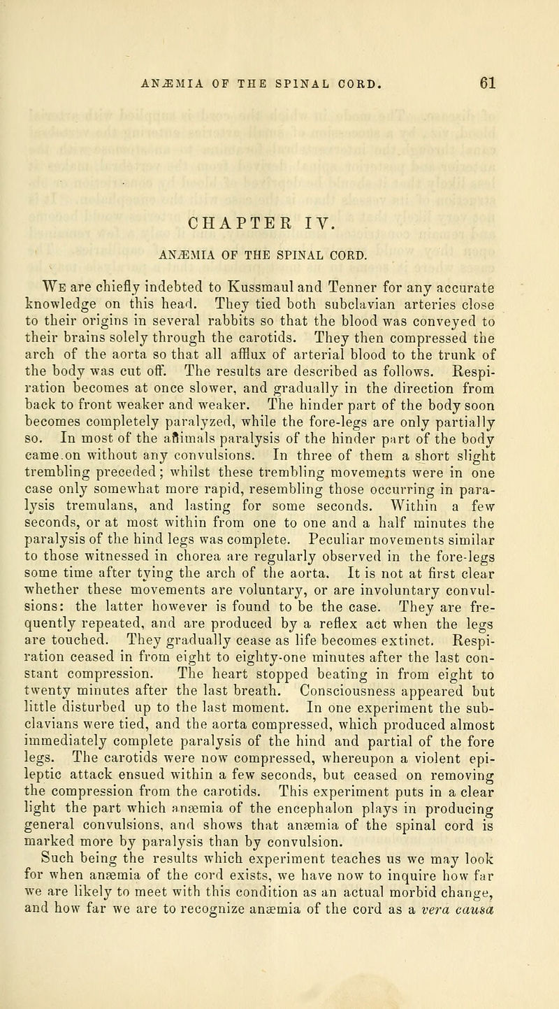 CHAPTER IV. ANiEMIA OF THE SPINAL CORD. We are chiefly indebted to Kussmaul and Tenner for any accurate knowledge on this head. They tied both subclavian arteries close to their origins in several rabbits so that the blood was conveyed to their brains solely through the carotids. They then compressed the arch of the aorta so that all afflux of arterial blood to the trunk of the body was cut off. The results are described as follows. Respi- ration becomes at once slower, and gradually in the direction from back to front weaker and weaker. The hinder part of the body soon becomes completely paralyzed, while the fore-legs are only partially so. In most of the aftimals paralysis of the hinder part of the body came.on without any convulsions. In three of them a short slight trembling preceded; whilst these trembling movements were in one case only somewhat more rapid, resembling those occurring in para- lysis tremulans, and lasting for some seconds. Within a few seconds, or at most within from one to one and a half minutes the paralysis of the hind legs was complete. Peculiar movements similar to those witnessed in chorea are regularly observed in the fore-legs some time after tying the arch of the aorta. It is not at first clear whether these movements are voluntary, or are involuntary convul- sions: the latter however is found to be the case. They are fre- quently repeated, and are produced by a reflex act when the legs are touched. They gradually cease as life becomes extinct. Respi- ration ceased in from eight to eighty-one minutes after the last con- stant compression. The heart stopped beating in from eight to twenty minutes after the last breath. Consciousness appeared but little disturbed up to the last moment. In one experiment the sub- clavians were tied, and the aorta compressed, which produced almost immediately complete paralysis of the hind and partial of the fore legs. The carotids were now compressed, whereupon a violent epi- leptic attack ensued within a few seconds, but ceased on removing the compression from the carotids. This experiment puts in a clear light the part which ansemia of the encephalon plays in producing general convulsions, and shows that anaemia of the spinal cord is marked more by paralysis than by convulsion. Such being the results which experiment teaches us we may look for when anaemia of the cord exists, we have now to inquire how far we are likely to meet with this condition as an actual morbid change, and how far we are to recognize anaemia of the cord as a vera causa