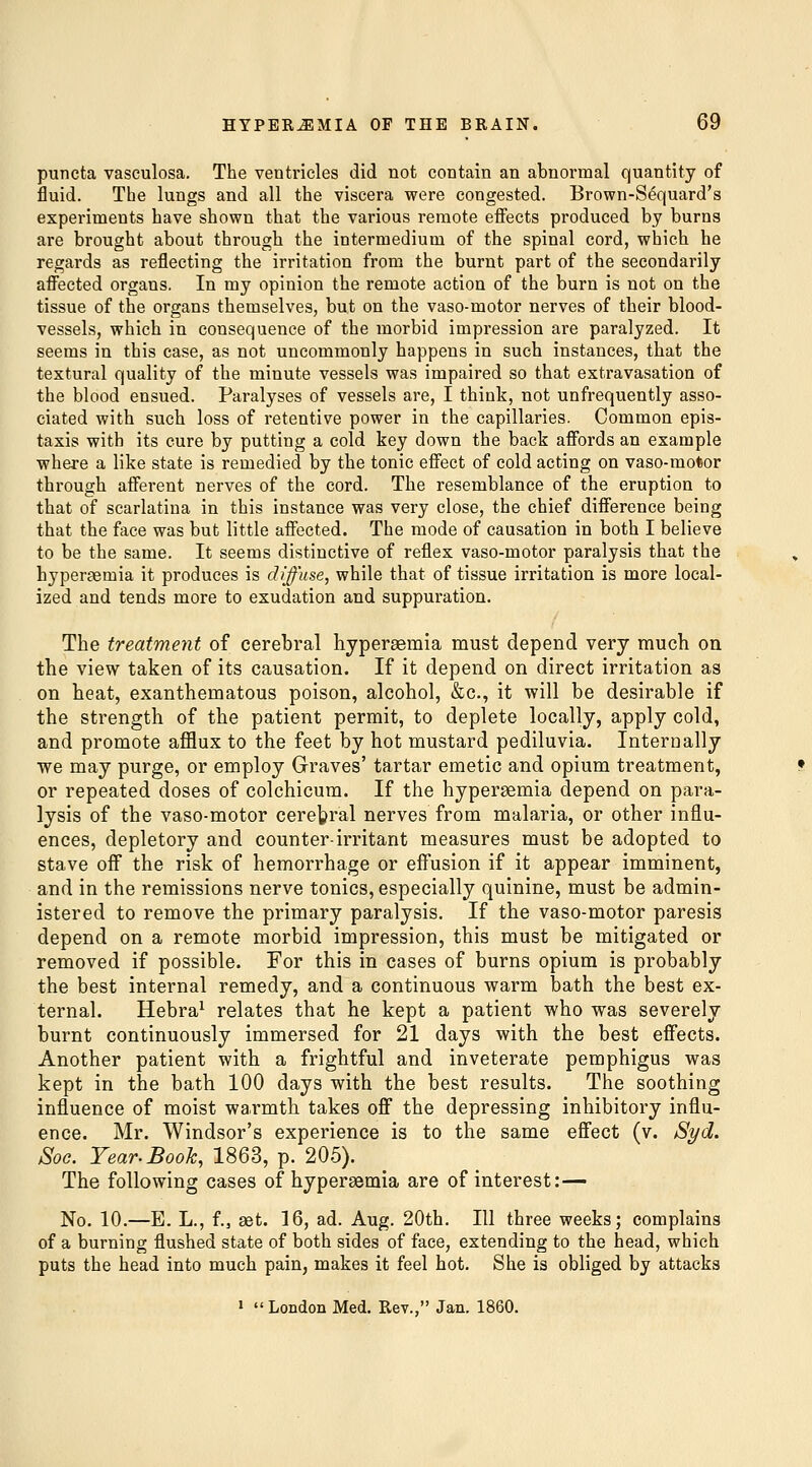 puncta vasculosa. The ventricles did not contain an abnormal quantity of fluid. The lungs and all the viscera were congested. Brown-Sequard's experiments have shown that the various remote effects produced by burns are brought about through the intermedium of the spinal cord, which he regards as reflecting the irritation from the burnt part of the secondarily affected organs. In my opinion the remote action of the burn is not on the tissue of the organs themselves, but on the vaso-motor nerves of their blood- vessels, which in consequence of the morbid impression are paralyzed. It seems in this case, as not uncommonly happens in such instances, that the textural quality of the minute vessels was impaired so that extravasation of the blood ensued. Paralyses of vessels are, I think, not unfrequently asso- ciated with such loss of retentive power in the capillaries. Common epis- taxis with its cure by putting a cold key down the back affords an example where a like state is remedied by the tonic effect of cold acting on vaso-motor through afferent nerves of the cord. The resemblance of the eruption to that of scarlatina in this instance was very close, the chief difference being that the face was but little affected. The mode of causation in both I believe to be the same. It seems distinctive of reflex vaso-motor paralysis that the hyperaemia it produces is diffuse, while that of tissue irritation is more local- ized and tends more to exudation and suppuration. The treatment of cerebral hyperaBmia must depend very much on the view taken of its causation. If it depend on direct irritation as on heat, exanthematous poison, alcohol, &c., it will be desirable if the strength of the patient permit, to deplete locally, apply cold, and promote afflux to the feet by hot mustard pediluvia. Internally ■we may purge, or employ Graves' tartar emetic and opium treatment, or repeated doses of colchicum. If the hypergemia depend on para- lysis of the vaso-motor cerebral nerves from malaria, or other influ- ences, depletory and counter-irritant measures must be adopted to stave off the risk of hemorrhage or eff'usion if it appear imminent, and in the remissions nerve tonics, especially quinine, must be admin- istered to remove the primary paralysis. If the vaso-motor paresis depend on a remote morbid impression, this must be mitigated or removed if possible. For this in cases of burns opium is probably the best internal remedy, and a continuous warm bath the best ex- ternal. Hebra^ relates that he kept a patient who was severely burnt continuously immersed for 21 days with the best effects. Another patient with a frightful and inveterate pemphigus was kept in the bath 100 days with the best results. The soothing influence of moist warmth takes off the depressing inhibitory influ- ence. Mr. Windsor's experience is to the same effect (v. Syd. Soo. Year. Book, 1863, p. 205). The following cases of hypersemia are of interest:— No. 10.—E. L., f., get. 16, ad. Aug. 20th. Ill three weeks; complains of a burning flushed state of both sides of face, extending to the head, which puts the head into much pain, makes it feel hot. She is obliged by attacks • London Med. Rev., Jan. 1860.