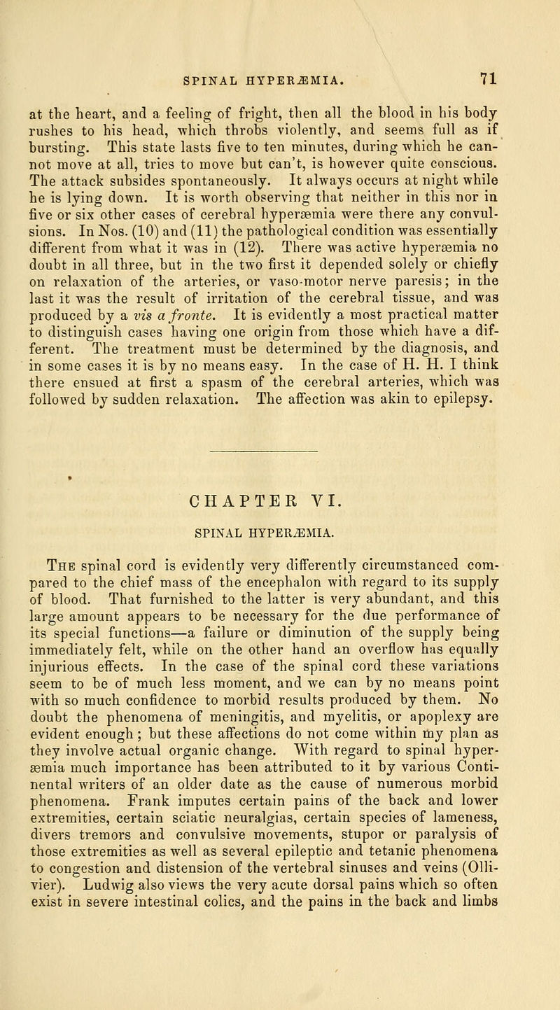 at the heart, and a feeling of fright, then all the blood in his body rushes to his head, which throbs violently, and seems full as if bursting. This state lasts five to ten minutes, during which he can- not move at all, tries to move but can't, is however quite conscious. The attack subsides spontaneously. It always occurs at night while he is lying down. It is worth observing that neither in this nor in five or six other cases of cerebral hypersemia were there any convul- sions. In Nos. (10) and (11) the pathological condition was essentially different from what it was in (12). There was active hypersemia no doubt in all three, but in the two first it depended solely or chiefly on relaxation of the arteries, or vaso-motor nerve paresis; in the last it was the result of irritation of the cerebral tissue, and was produced by a vis a froute. It is evidently a most practical matter to distinguish cases having one origin from those which have a dif- ferent. The treatment must be determined by the diagnosis, and in some cases it is by no means easy. In the case of H. H. I think there ensued at first a spasm of the cerebral arteries, which was followed by sudden relaxation. The afiection was akin to epilepsy. CHAPTER VI, SPINAL HYPEREMIA. The spinal cord is evidently very differently circumstanced com- pared to the chief mass of the encephalon with regard to its supply of blood. That furnished to the latter is very abundant, and this large amount appears to be necessary for the due performance of its special functions—a failure or diminution of the supply being immediately felt, while on the other hand an overflow has equally injurious effects. In the case of the spinal cord these variations seem to be of much less moment, and we can by no means point with so much confidence to morbid results produced by them. No doubt the phenomena of meningitis, and myelitis, or apoplexy are evident enough; but these affections do not come within my plan as they involve actual organic change. With regard to spinal hyper- emia much importance has been attributed to it by various Conti- nental writers of an older date as the cause of numerous morbid phenomena. Frank imputes certain pains of the back and lower extremities, certain sciatic neuralgias, certain species of lameness, divers tremors and convulsive movements, stupor or paralysis of those extremities as well as several epileptic and tetanic phenomena to congestion and distension of the vertebral sinuses and veins (Olli- vier). Ludwig also views the very acute dorsal pains which so often exist in severe intestinal colics, and the pains in the back and limbs