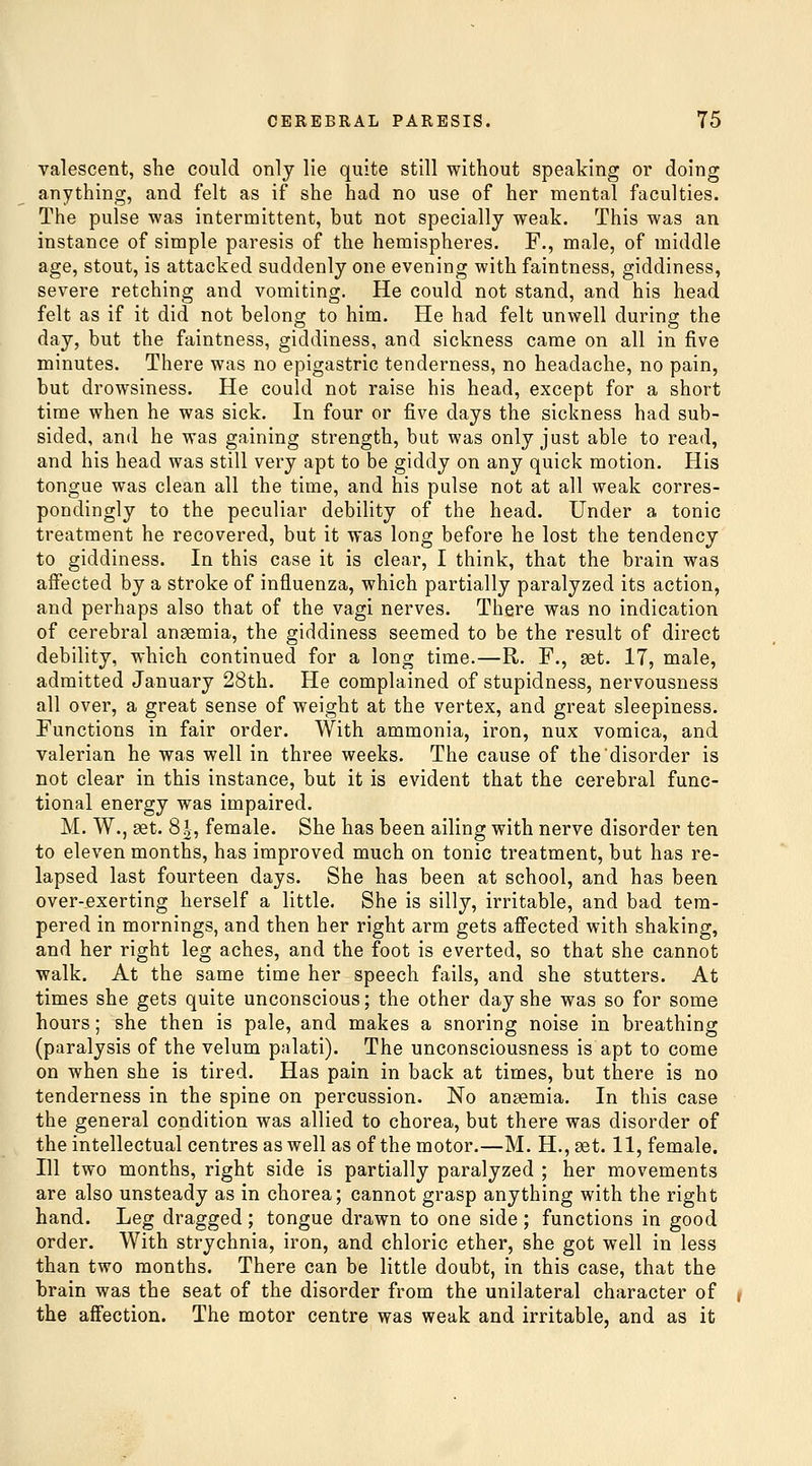 valescent, she could only lie quite still without speaking or doing anything, and felt as if she had no use of her mental faculties. The pulse was intermittent, but not specially weak. This was an instance of simple paresis of the hemispheres. F., male, of middle age, stout, is attacked suddenly one evening with faintness, giddiness, severe retching and vomiting. He could not stand, and his head felt as if it did not belong to him. He had felt unwell during the day, but the faintness, giddiness, and sickness came on all in five minutes. There was no epigastric tenderness, no headache, no pain, but drowsiness. He could not raise his head, except for a short time when he was sick. In four or five days the sickness had sub- sided, and he was gaining strength, but was only just able to read, and his head was still very apt to be giddy on any quick motion. His tongue was clean all the time, and his pulse not at all weak corres- pondingly to the peculiar debility of the head. Under a tonic treatment he recovered, but it was long before he lost the tendency to giddiness. In this case it is clear, I think, that the brain was affected by a stroke of influenza, which partially paralyzed its action, and perhaps also that of the vagi nerves. There was no indication of cerebral anaemia, the giddiness seemed to be the result of direct debility, which continued for a long time.—R. F., set. 17, male, admitted January 28th. He complained of stupidness, nervousness all over, a great sense of weight at the vertex, and great sleepiness. Functions in fair order. With ammonia, iron, nux vomica, and valerian he was well in three weeks. The cause of the disorder is not clear in this instance, but it is evident that the cerebral func- tional energy was impaired. M. W., set. 81, female. She has been ailing with nerve disorder ten to eleven months, has improved much on tonic treatment, but has re- lapsed last fourteen days. She has been at school, and has been over-exerting herself a little. She is silly, irritable, and bad tem- pered in mornings, and then her right arm gets affected with shaking, and her right leg aches, and the foot is everted, so that she cannot walk. At the same time her speech fails, and she stutters. At times she gets quite unconscious; the other day she was so for some hours; she then is pale, and makes a snoring noise in breathing (paralysis of the velum palati). The unconsciousness is apt to come on when she is tired. Has pain in back at times, but there is no tenderness in the spine on percussion. No ansemia. In this case the general condition was allied to chorea, but there was disorder of the intellectual centres as well as of the motor.—M. H.,set. 11, female. Ill two months, right side is partially paralyzed ; her movements are also unsteady as in chorea; cannot grasp anything with the right hand. Leg dragged ; tongue drawn to one side ; functions in good order. With strychnia, iron, and chloric ether, she got well in less than two months. There can be little doubt, in this case, that the brain was the seat of the disorder from the unilateral character of the affection. The motor centre was weak and irritable, and as it