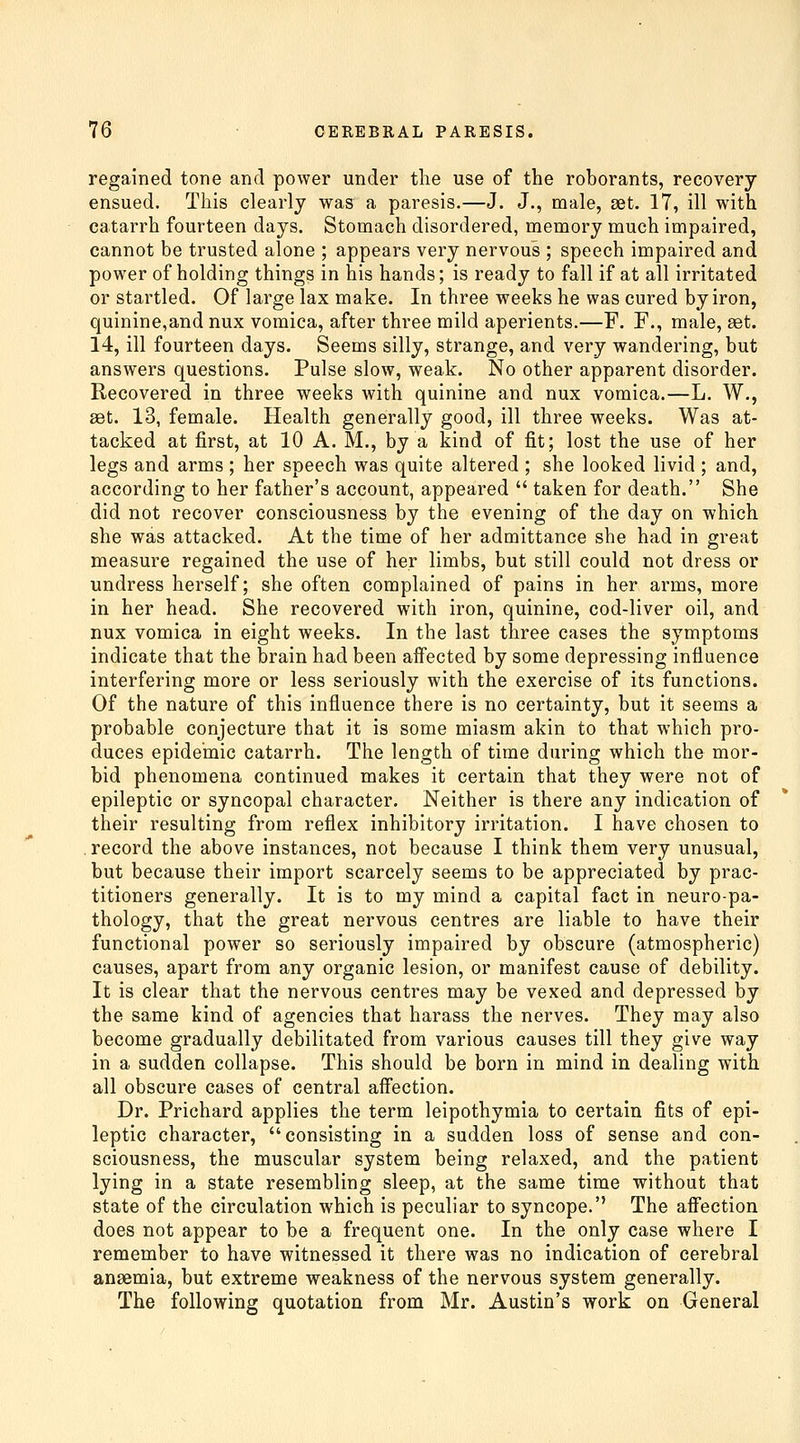 regained tone and power under the use of the rohorants, recovery ensued. This clearly was a paresis.—J. J., male, set. 17, ill with catarrh fourteen days. Stomach disordered, memory much impaired, cannot be trusted alone ; appears very nervous ; speech impaired and power of holding things in his hands; is ready to fall if at all irritated or startled. Of large lax make. In three weeks he was cured by iron, quinine,and nux vomica, after three mild aperients.—F. F., male, set. 14, ill fourteen days. Seems silly, strange, and very wandering, but answers questions. Pulse slow, weak. No other apparent disorder. Recovered in three weeks with quinine and nux vomica.—L. W., set. 13, female. Health generally good, ill three weeks. Was at- tacked at first, at 10 A. M., by a kind of fit; lost the use of her legs and arms ; her speech was quite altered ; she looked livid ; and, according to her father's account, appeared  taken for death. She did not recover consciousness by the evening of the day on which she was attacked. At the time of her admittance she had in great measure regained the use of her limbs, but still could not dress or undress herself; she often complained of pains in her arms, more in her head. She recovered with iron, quinine, cod-liver oil, and nux vomica in eight weeks. In the last three cases the symptoms indicate that the brain had been affected by some depressing influence interfering more or less seriously with the exercise of its functions. Of the nature of this influence there is no certainty, but it seems a probable conjecture that it is some miasm akin to that which pro- duces epidemic catarrh. The length of time during which the mor- bid phenomena continued makes it certain that they were not of epileptic or syncopal character. Neither is there any indication of their resulting from reflex inhibitory irritation. I have chosen to . record the above instances, not because I think them very unusual, but because their import scarcely seems to be appreciated by prac- titioners generally. It is to my mind a capital fact in neuro-pa- thology, that the great nervous centres are liable to have their functional power so seriously impaired by obscure (atmospheric) causes, apart from any organic lesion, or manifest cause of debility. It is clear that the nervous centres may be vexed and depressed by the same kind of agencies that harass the nerves. They may also become gradually debilitated from various causes till they give way in a sudden collapse. This should be born in mind in dealing with all obscure cases of central affection. Dr. Prichard applies the term leipothymia to certain fits of epi- leptic character, consisting in a sudden loss of sense and con- sciousness, the muscular system being relaxed, and the patient lying in a state resembling sleep, at the same time without that state of the circulation which is peculiar to syncope. The afiection does not appear to be a frequent one. In the only case where I remember to have witnessed it there was no indication of cerebral ansemia, but extreme weakness of the nervous system generally. The following quotation from Mr. Austin's work on General