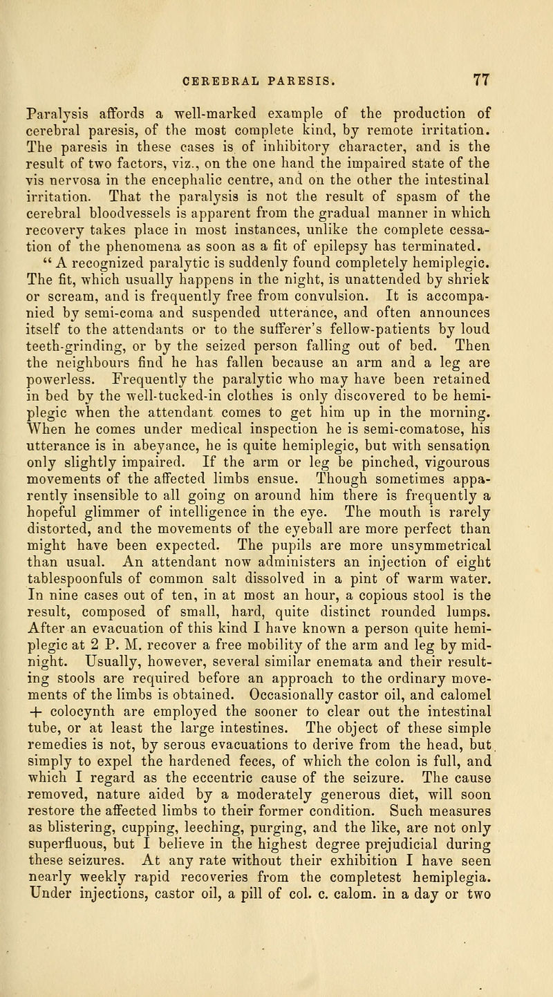 Paralysis affords a well-marked example of the production of cerebral paresis, of the most complete kind, by remote irritation. The paresis in these cases is of inhibitory character, and is the result of two factors, viz., on the one hand the impaired state of the vis nervosa in the encephalic centre, and on the other the intestinal irritation. That the paralysis is not the result of spasm of the cerebral bloodvessels is apparent from the gradual manner in which recovery takes place in most instances, unlike the complete cessa- tion of the phenomena as soon as a fit of epilepsy has terminated.  A recognized paralytic is suddenly found completely hemiplegic. The fit, which usually happens in the night, is unattended by shriek or scream, and is frequently free from convulsion. It is accompa- nied by semi-coma and suspended utterance, and often announces itself to the attendants or to the sufferer's fellow-patients by loud teeth-grinding, or by the seized person falling out of bed. Then the neighbours find he has fallen because an arm and a leg are powerless. Frequently the paralytic who may have been retained in bed by the well-tucked-in clothes is only discovered to be hemi- plegic when the attendant comes to get him up in the morning. When he comes under medical inspection he is semi-comatose, his utterance is in abeyance, he is quite hemiplegic, but with sensatipn only slightly impaired. If the arm or leg be pinched, vigourous movements of the affected limbs ensue. Though sometimes appa- rently insensible to all going on around him there is frequently a hopeful glimmer of intelligence in the eye. The mouth is rarely distorted, and the movements of the eyeball are more perfect than might have been expected. The pupils are more unsymmetrical than usual. An attendant now administers an injection of eight tablespoonfuls of common salt dissolved in a pint of warm water. In nine cases out of ten, in at most an hour, a copious stool is the result, composed of small, hard, quite distinct rounded lumps. After an evacuation of this kind I have known a person quite hemi- plegic at 2 P. M. recover a free mobility of the arm and leg by mid- night. Usually, however, several similar enemata and their result- ing stools are required before an approach to the ordinary move- ments of the limbs is obtained. Occasionally castor oil, and calomel -f colocynth are employed the sooner to clear out the intestinal tube, or at least the large intestines. The object of these simple remedies is not, by serous evacuations to derive from the head, but, simply to expel the hardened feces, of which the colon is full, and which I regard as the eccentric cause of the seizure. The cause removed, nature aided by a moderately generous diet, will soon restore the affected limbs to their former condition. Such measures as blistering, cupping, leeching, purging, and the like, are not only superfluous, but I believe in the highest degree prejudicial during these seizures. At any rate without their exhibition I have seen nearly weekly rapid recoveries from the completest hemiplegia. Under injections, castor oil, a pill of col. c. calom. in a day or two