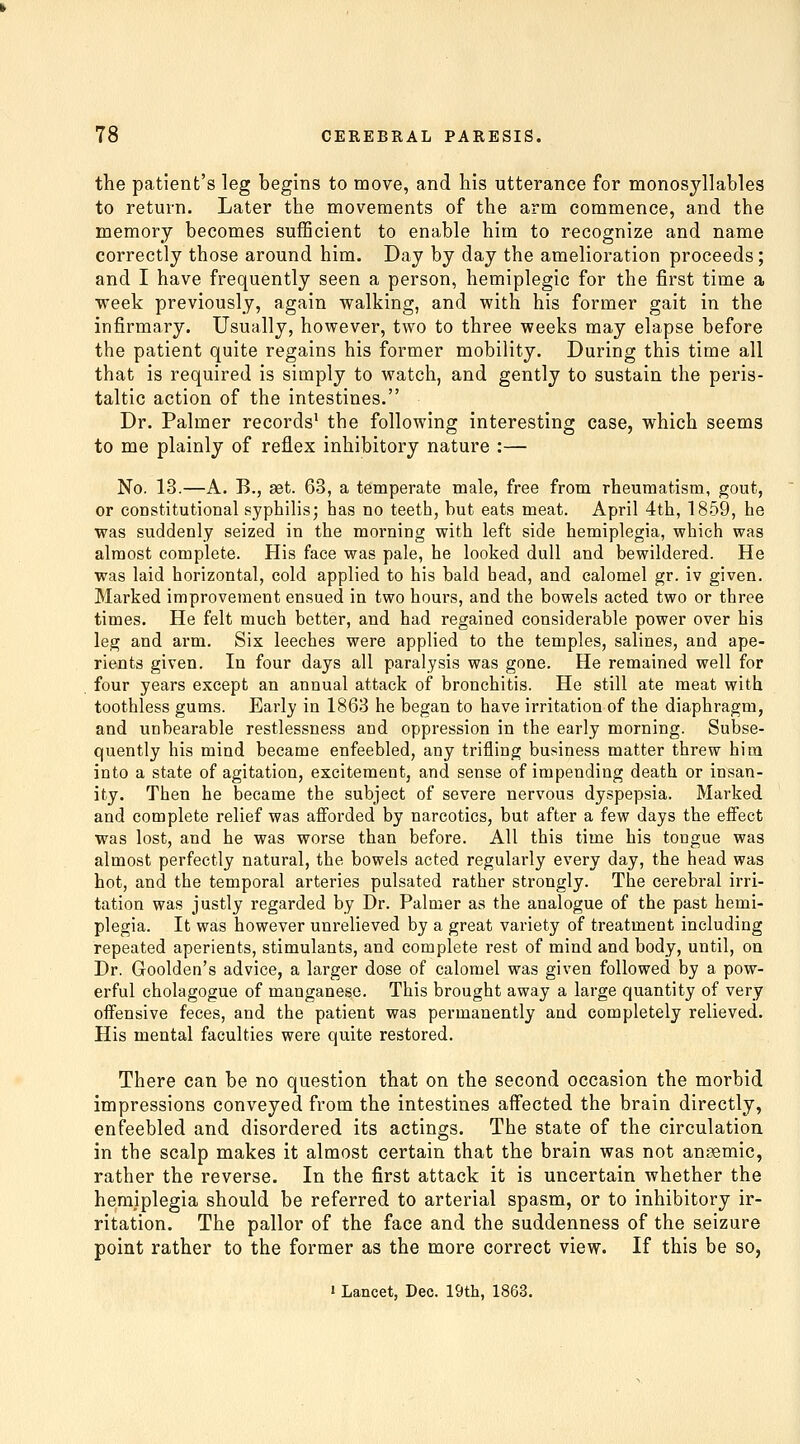 the patient's leg begins to move, and his utterance for monosyllables to return. Later the movements of the arm commence, and the memory becomes sufficient to enable him to recognize and name correctly those around him. Day by day the amelioration proceeds; and I have frequently seen a person, hemiplegic for the first time a week previously, again walking, and with his former gait in the infirmary. Usually, however, two to three weeks may elapse before the patient quite regains his former mobility. During this time all that is required is simply to watch, and gently to sustain the peris- taltic action of the intestines. Dr. Palmer records' the following interesting case, which seems to me plainly of reflex inhibitory nature :— No. 13.—A. B., set. 63, a temperate male, free from rheumatism, gout, or constitutional syphilis; has no teeth, but eats meat. April 4th, 1859, he was suddenly seized in the morning with left side hemiplegia, which was almost complete. His face was pale, he looked dull and bewildered. He was laid horizontal, cold applied to his bald head, and calomel gr. iv given. Marked improvement ensued in two hours, and the bowels acted two or three times. He felt much better, and had regained considerable power over his leg and arm. Six leeches were applied to the temples, salines, and ape- rients given. In four days all paralysis was gone. He remained well for four years except an annual attack of bronchitis. He still ate meat with toothless gums. Early in 1863 he began to have irritation of the diaphragm, and unbearable restlessness and oppression in the early morning. Subse- quently his mind became enfeebled, any trifling business matter threw him into a state of agitation, excitement, and sense of impending death or insan- ity. Then he became the subject of severe nervous dyspepsia. Marked and complete relief was afiorded by narcotics, but after a few days the effect was lost, and he was worse than before. All this time his tongue was almost perfectly natural, the bowels acted regularly every day, the head was hot, and the temporal arteries pulsated rather strongly. The cerebral irri- tation was justly regarded by Dr. Palmer as the analogue of the past hemi- plegia. It was however unrelieved by a great variety of treatment including repeated aperients, stimulants, and complete rest of mind and body, until, on Dr. Goolden's advice, a larger dose of calomel was given followed by a pow- erful cholagogue of manganese. This brought away a large quantity of very offensive feces, and the patient was permanently and completely relieved. His mental faculties were quite restored. There can be no question that on the second occasion the morbid impressions conveyed from the intestines affected the brain directly, enfeebled and disordered its actings. The state of the circulation in the scalp makes it almost certain that the brain was not ansemic, rather the reverse. In the first attack it is uncertain whether the hemiplegia should be referred to arterial spasm, or to inhibitory ir- ritation. The pallor of the face and the suddenness of the seizure point rather to the former as the more correct view. If this be so,