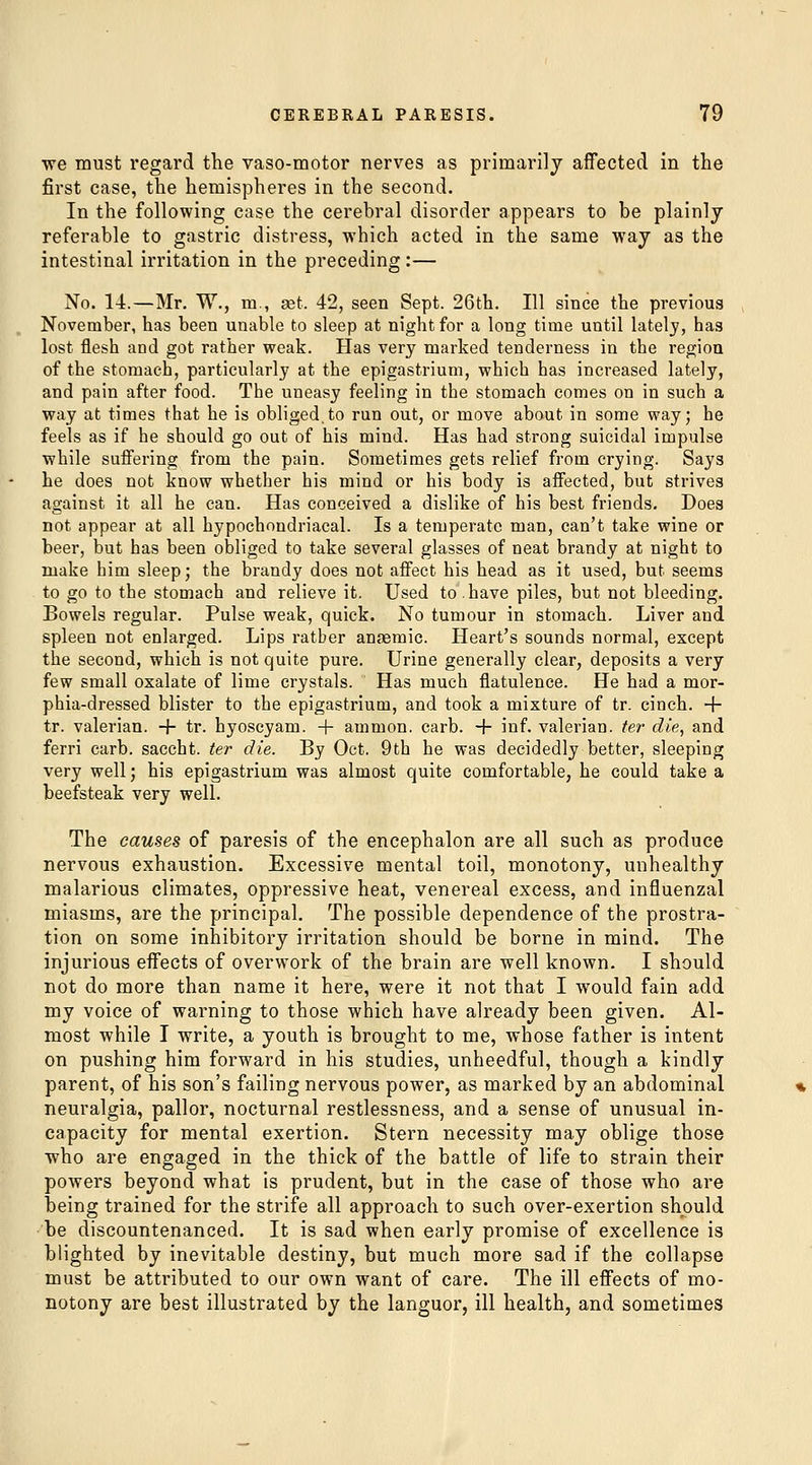 we must regard the vaso-motor nerves as primarily affected in the first case, the hemispheres in the second. In the following case the cerebral disorder appears to be plainly referable to gastric distress, which acted in the same way as the intestinal irritation in the preceding :— No. 14.—Mr. W., m., set. 42, seen Sept. 26th. Ill since the previous November, has been unable to sleep at night for a long time until latelj, has lost flesh and got rather weak. Has very marked tenderness in the region of the stomach, particularly at the epigastrium, which has increased lately, and pain after food. The uneasy feeling in the stomach comes on in such a way at times that he is obliged.to run out, or move about in some way; he feels as if he should go out of his mind. Has had strong suicidal impulse while suffering from the pain. Sometimes gets relief from crying. Says he does not know whether his mind or his body is affected, but strives against it all he can. Has conceived a dislike of his best friends. Does not appear at all hypochondriacal. Is a temperate man, can't take wine or beer, but has been obliged to take several glasses of neat brandy at night to make him sleep; the brandy does not affect his head as it used, but seems to go to the stomach and relieve it. Used to have piles, but not bleeding. Bowels regular. Pulse weak, quick. No tumour in stomach. Liver and spleen not enlarged. Lips rather anaemic. Heart's sounds normal, except the second, which is not quite pure. Urine generally clear, deposits a very few small oxalate of lime crystals. Has much flatulence. He had a mor- phia-dressed blister to the epigastrium, and took a mixture of tr. cinch. + tr. valerian, -f- tr. hyoscyam. + ammon. carb. + inf. valerian, ter die, and ferri carb. saccht. ter die. By Oct. 9th he was decidedly better, sleeping very well; his epigastrium was almost quite comfortable, he could take a beefsteak very well. The causes of paresis of the encephalon are all such as produce nervous exhaustion. Excessive mental toil, monotony, unhealthy malarious climates, oppressive heat, venereal excess, and influenzal miasms, are the principal. The possible dependence of the prostra- tion on some inhibitory irritation should be borne in mind. The injurious effects of overwork of the brain are well known. I should not do more than name it here, were it not that I would fain add my voice of warning to those which have already been given. Al- most while I write, a youth is brought to me, whose father is intent on pushing him forward in his studies, unheedful, though a kindly parent, of his son's failing nervous power, as marked by an abdominal neuralgia, pallor, nocturnal restlessness, and a sense of unusual in- capacity for mental exertion. Stern necessity may oblige those who are engaged in the thick of the battle of life to strain their powers beyond what is prudent, but in the case of those who are being trained for the strife all approach to such over-exertion should •be discountenanced. It is sad when early promise of excellence is blighted by inevitable destiny, but much more sad if the collapse must be attributed to our own want of care. The ill effects of mo- notony are best illustrated by the languor, ill health, and sometimes