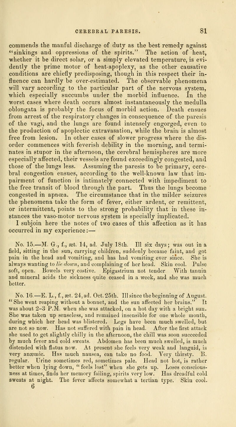 commends the manful discharge of duty as the best remedy against sinkings and oppressions of the spirits. The action of heat, whether it be direct solar, or a simply elevated temperature, is evi- dently the prime motor of heat-apoplexy, as the other causative conditions are chiefly predisposing, though in this respect their in- fluence can hardly be over-estimated. The observable phenomena will vary according to the particular part of the nervous system, which especially succumbs under the morbid influence. In the worst cases where death occurs almost instantaneously the medulla oblongata is probably the focus of morbid action. Death ensues from arrest of the respiratory changes in consequence of the paresis of the vagi, and the lungs are found intensely engorged, even to the production of apoplectic extravasation, while the brain is almost free from lesion. In other cases of slower progress where the dis- order commences with feverish debility in the morning, and termi- nates in stupor in the afternoon, the cerebral hemispheres are more especially affected, their vessels are found exceedingly congested, and those of the lungs less. Assuming the paresis to be primary, cere- bral congestion ensues, according to the well-known law that im- pairment of function is intimately connected with impediment to the free transit of blood through the part. Thus the lungs become congested in apnoea. The circumstance that in the milder seizures the phenomena take the form of fever, either ardent, or remittent, or intermittent, points to the strong probability that in these in- stances the vaso-motor nervous system is specially implicated. I subjoin here the notes of two cases of this affection as it has occurred in my experience:— No. 15.—M. G., f., set. 14, ad. July 18th. Ill six days; was out in a field, sitting in the sun, carrying children, suddenly became faint, and got pain in the head and vomiting, and has had vomiting ever since. She is always wanting to lie down, and complaining of her head. Skin cool. Pulse soft, open. Bowels very costive. Epigastrium not tender. With tannin and mineral acids the sickness quite ceased in a week, and she was much better. No. 16.—E. L., f., set. 24, ad. Oct. 25th. Ill since tbebeginning of August.  She went reaping without a bonnet, and the sun affected her brains. It was about 2-3 P.M. when she was attacked, on a hot day with a bright sun. She was taken up senseless, and remained insensible for one whole month, during which her head was blistered. Legs have been much swelled, but are not so now. Has not suffered with pain in head. After the first attack she used to get slightly chilly in the afternoon, the chill was soon succeeded by much fever and cold sweats. Abdomen has been much swelled, is much distended with flatus now. At present she feels very weak and languid, is very anasmic. Has much nausea, can take no food. Very thirsty. B. regular. Urine sometimes red, sometimes pale. Head not hot, is rather better when lying down,  feels lost when she gets up. Loses conscious- ness at times, finds her memory failing, spirits very low. Has dreadful cold sweats at night. The fever affects somewhat a tertian type. Skin cool. 6