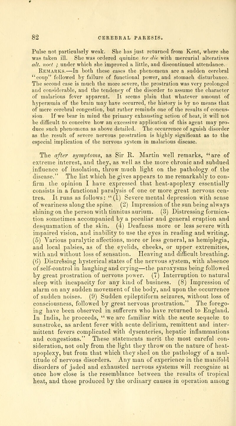Pulse not particularly weak. She has just returned from Kent, where she was taken ill. She was ordered quinine ter die with mercurial alteratives alt. noct ; under which she improved a little, and discontinued attendance. Remarks.—In both these cases the phenomena are a sudden cerebral coup followed by failure of functional power, and stomach disturbance. The second case is much the more severe, the prostration was very prolonged and considerable, and the tendency of the disorder to assume the character of malarious fever apparent. It seems plain that whatever amount of hyperaemia of the brain may have occurred, the history is by no means that of mere cerebral congestion, but rather reminds one of the results of concus- sion. If we bear in mind the primary exhausting action of heat, it will not be difficult to conceive how an excessive application of this agent may pro- duce such phenomena as above detailed. The occurrence of aguish disorder as the result of severe nervous prostration is highly significant as to the especial implication of the nervous system in malarious disease. The after symptoms, as Sir R. Martin well remarks, are of extreme interest, and they, as well as the more chronic and subdued influence of insolation, throw much light on the pathology of the disease. The list which he gives appears to me remarkably to con- firm the opinion I have expressed that heat-apoplexy essentially consists in a functional paralysis of one or more great nervous cen- tres. It runs as follows:  (1) Severe mental depression with sense of weariness along the spine. (2) Impression of the sun being always shining on the person with tinnitus aurium. (3) Distressing formica- tion sometimes accompanied by a peculiar and general eruption and desquamation of the skin. (4) Deafness more or less severe with impaired vision, and inability to use the eyes in reading and writing. (5) Various paralytic affections, more or less general, as hemiplegia, and local palsies, as of the eyelids, cheeks, or upper extremities, with and without loss of sensation. Heaving and difficult breathing. (6) Distressing hysterical states of the nervous system, with absence of self-control in laughing and crying—the paroxysms being followed by great prostration of nervous power. (7) Interruption to natural sleep with incapacity for any kind of business. (8) Impression of alarm on any sudden movement of the body, and upon the occurrence of sudden noises. (9) Sudden epileptiform seizures, without loss of consciousness, followed by great nervous prostration. The forego- ing have been observed in sufferers who have returned to England. In India, he proceeds,  we are familiar with the acute sequelae to sunstroke, as ardent fever with acute delirium, remittent and inter- mittent fevers complicated with dysenteries, hepatic inflammations and congestions. These statements merit the most careful con- sideration, not only from the light they throw on the nature of heat- apoplexy, but from that which they shed on the pathology of a mul- titude of nervous disorders. Any man of experience in the manifold disorders of jaded and exhausted nervous systems will recognize at once how close is the resemblance between the results of tropical heat, and those produced by the ordinary causes in operation among
