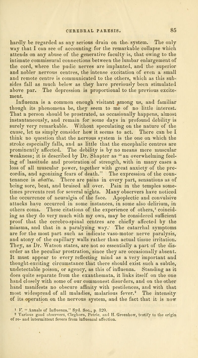 hardly be regarded as anj serious drain on the system. The only way that I can see of accounting for the remarkable collapse which attends on any abuse of the generative faculty is, that owing to the intimate commissural connections between the lumbar enlargement of the cord, where the pudic nerves are implanted, and the superior and nobler nervous centres, the intense excitation of even a small and remote centre is communicated to the others, which as this sub- sides fall as much below as they have previously been stimulated above par. The depression is proportional to the previous excite- ment. Influenza is a common enough visitant among us, and familiar though its phenomena be, they seem to me of no little interest. That a person should be prostrated, as occasionally happens, almost instantaneously, and remain for some days in profound debility is surely very remarkable. Without speculating on the nature of the cause, let us simply consider how it seems to act. There can be I think no question that the nervous system is the one on which the stroke especially falls, and as little that the encephalic centres are prominently affected. The debility is by no means mere muscular weakness; it is described by Dr. Shapter as  an overwhelming feel- ing of lassitude and prostration of strength, with in many cases a loss of all muscular power, together with great anxiety of the pre- cordia, and agonizing fears of death. The expression of the coun- tenance is abattu. There are pains in every part, sensations as of being sore, beat, and bruised all over. Pain in the temples some- times prevents rest for several nights. Many observers have noticed the occurrence of neuralgia of the face. Apoplectic and convulsive attacks have occurred in some instances, in some also delirium, in others coma. These citations of the experience of others,' coincid- ing as they do very much with my own, may be considered sufficient proof that the cerebro-spinal centres are chiefly affected by the miasma, and that in a paralyzing way.' The catarrhal symptoms are for the most part such as indicate vaso-motor nerve paralysis, and atony of the capillary walls rather than actual tissue irritation. They, as Dr. Watson states, are not so essentially a part of the dis- order as the peculiar prostration, since they are occasionally absent. It must appear to every reflecting mind as a very important and thought-exciting circumstance that there should exist such a subtle, undetectable poison, or agency, as this of influenza. Standing as it does quite separate from the exanthemata, it links itself on the one hand closely with some of our commonest disorders, and on the other hand manifests no obscure affinity with pestilences, and with that most widespread of all maladies, malarious fever.^ The intensity of its operation on the nervous system, and the fact that it is now 1 V.  Annals of Influenza, Syd. Soc, p. 320. 2 Various good observers, Cleghorn, Petrie, and H. Greenhow, testify to the origin of re- and intermittent fevers from influenzal aflfection.