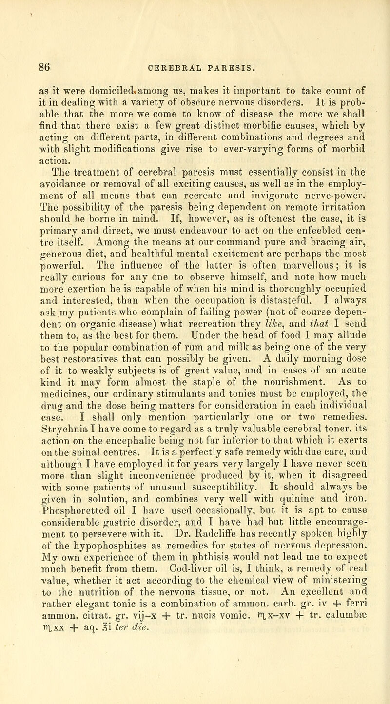 as it were domiciled*among us, makes it important to take count of it in dealing with a variety of obscure nervous disorders. It is prob- able that the more we come to know of disease the more we shall find that there exist a few great distinct morbific causes, which by acting on different parts, in different combinations and degrees and with slight modifications give rise to ever-varying forms of morbid action. The treatment of cerebral paresis must essentially consist in the avoidance or removal of all exciting causes, as well as in the employ- ment of all means that can recreate and invigorate nerve-power. The possibility of the paresis being dependent on remote irritation should be borne in mind. If, however, as is oftenest the case, it is primary and direct, we must endeavour to act on the enfeebled cen- tre itself. Among the means at our command pure and bracing air, generous diet, and healthful mental excitement are perhaps the most powerful. The influence of the latter is often marvellous; it is really curious for any one to observe himself, and note how much more exertion he is capable of when his mind is thoroughly occupied and interested, than when the occupation is distasteful. I always ask my patients who complain of failing power (not of course depen- dent on organic disease) what recreation they like, and tliat I send them to, as the best for them. Under the head of food I may allude to the popular combination of rum and milk as being one of the very best restoratives that can possibly be given. A daily morning dose of it to weakly subjects is of great value, and in cases of an acute kind it may form almost the staple of the nourishment. As to medicines, our ordinary stimulants and tonics must be employed, the drug and the dose being matters for consideration in each individual case. I shall only mention particularly one or two remedies. Strychnia I have come to regard as a truly valuable cerebral toner, its action on the encephalic being not far inferior to that which it exerts on the spinal centres. It is a perfectly safe remedy with due care, and although I have employed it for years very largely I have never seen more than slight inconvenience produced by it, when it disagreed with some patients of unusual susceptibility. It should always be given in solution, and combines very well with quinine and iron. Phosphoretted oil I have used occasionally, but it is apt to cause considerable gastric disorder, and I have had but little encourage- ment to persevere with it. Dr. Radcliffe has recently spoken highly of the hypophosphites as remedies for states of nervous depression. My own experience of them in phthisis would not lead me to expect much benefit from them. Cod-liver oil is, I think, a remedy of real value, whether it act according to the chemical view of ministering to the nutrition of the nervous tissue, or not. An excellent and rather elegant tonic is a combination of aramon. carb. gr. iv 4- ferri ammon. citrat. gr. vij-x + tr. nucis vomic. ix-xv + tr. calumbse ni^xx -h aq. Si ter die.