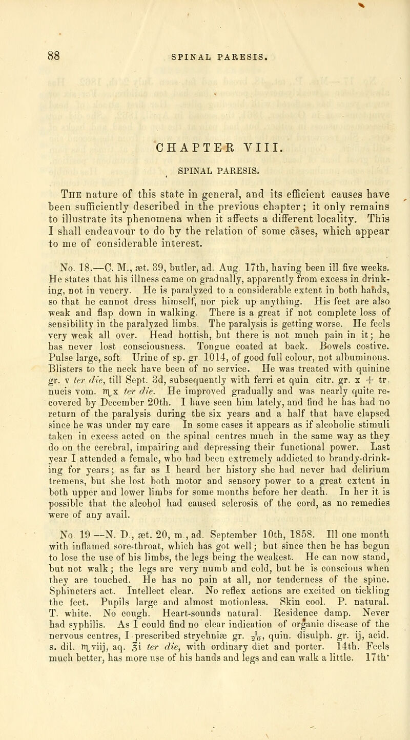 CHAPTER VIII. SPINAL PARESIS. The nature of this state in general, and its efficient causes have been sufficiently described in the previous chapter; it only remains to illustrate its phenomena when it affects a different locality. This I shall endeavour to do by the relation of some cases, which appear to me of considerable interest. No. 18.—C. M., set. 39, butler, ad. Aug. 17th, having been ill five weeks. He states that his illness came on gradually, apparently from excess in drink- ing, not in venery. He is paralyzed to a considerable estent in both hands, so that he cannot dress himself, nor pick up anything. His feet are also weak and flap down in walking. There is a great if not complete loss of sensibility in the paralyzed limbs. The paralysis is getting worse. He feels very weak all over. Head hottish, but there is not much pain in it; he has never lost consciousness. Tongue coated at back. Bowels costive. Pulse large, soft Urine of sp. gr. 1014, of good full colour, not albuminous. Blisters to the neck have been of no service. He was treated with quinine gr. V ter die, till Sept. 3d, subsequently with ferri et quin citr. gr. x + tr. nucis vom. ttlx ter die. He improved gradually and was nearly quite re- covered by December 20th. I have seen him lately, and find he has had no return of the paralysis during the six years and a half that have elapsed since he was under my care In some cases it appears as if alcoholic stimuli taken in excess acted on the spinal centres much in the same way as they do on the cerebral, impairing and depressing their functional power. Last year I attended a female, who had been extremely addicted to brandy-drink- ing for years; as far as I heard her history she had never had delirium tremens, but she lost both motor and sensory power to a great extent in both upper and lower limbs for some months before her death. In her it is possible that the alcohol had caused sclerosis of the cord, as no remedies were of any avail. No. 19 —N. D., aet. 20, m., ad. September 10th, 1858. Ill one month with inflamed sore-throat, which has got well; but since then he has begua to lose the use of his limbs, the legs being the weakest. He can now stand, but not walk; the legs are very numb and cold, but he is conscious when they are touched. He has no pain at all, nor tenderness of the spine. Sphincters act. Intellect clear. No reflex actions are excited on tickling the feet. Pupils large and almost motionless. Skin cool. P. natural. T. white. No cough. Heart-sounds natural. Residence damp. Never had syphilis. As I could find no clear indication of organic disease of the nervous centres, I prescribed strychnige gr. -^q, quin. disulph. gr. ij, acid. s. dil. ^viij, aq. ^i ter die, with ordinary diet and porter. 14th. Feels much better, has more use of his hands and legs and can walk a little. 17th'