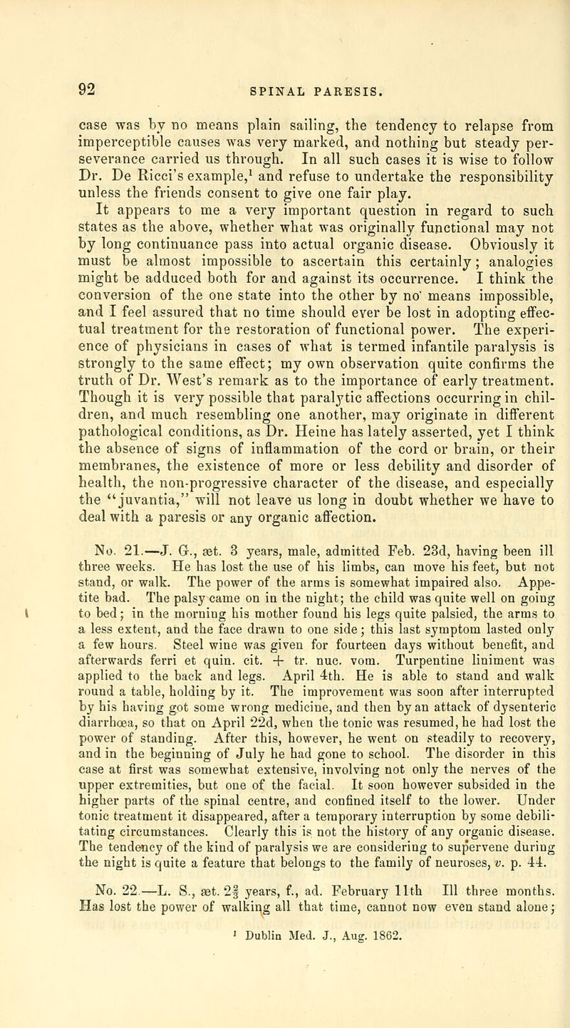 case was by no means plain sailing, the tendency to relapse from imperceptible causes was very marked, and nothing but steady per- severance carried us through. In all such cases it is wise to follow Dr. De Ricci's example,^ and refuse to undertake the responsibility unless the friends consent to give one fair play. It appears to me a very important question in regard to such states as the above, whether what was originally functional may not by long continuance pass into actual organic disease. Obviously it must be almost impossible to ascertain this certainly; analogies might be adduced both for and against its occurrence. I think the conversion of the one state into the other by no' means impossible, and I feel assured that no time should ever be lost in adopting effec- tual treatment for the restoration of functional power. The experi- ence of physicians in cases of what is termed infantile paralysis is strongly to the same effect; my own observation quite confirms the truth of Dr. West's remark as to the importance of early treatment. Though it is very possible that paralytic affections occurring in chil- dren, and much resembling one another, may originate in different pathological conditions, as Dr. Heine has lately asserted, yet I think the absence of signs of inflammation of the cord or brain, or their membranes, the existence of more or less debility and disorder of health, the non-progressive character of the disease, and especially the juvantia, will not leave us long in doubt whether we have to deal with a paresis or any organic affection. No, 21.—J. Gr., £et. 3 years, male, admitted Feb. 23d, having been ill three weeks. He has lost the use of his limbs, can move his feet, but not stand, or walk. The power of the arms is somewhat impaired also. Appe- tite bad. The palsy came on in the night; the child was quite well on going to bed; in the morning bis mother found his legs quite palsied, the arms to a less extent, and the face drawn to one side; this last symptom lasted only a few hours. Steel wine was given for fourteen days without benefit, and aftervyards ferri et quin. cit. -f tr. nue. vom. Turpentine liniment was applied to the back and legs. April 4th. He is able to stand and walk round a table, holding by it. The improvement was soon after interrupted by his having got some wrong medicine, and then by an attack of dysenteric diarrhoea, so that on April 22d, when the tonic was resumed, he had lost the power of standing. After this, however, he went on steadily to recovery, and in the beginning of July he had gone to school. The disorder in this case at first was somewhat extensive, involving not only the nerves of the upper extremities, but one of the facial. It soon however subsided in the higher parts of the spinal centre, and confined itself to the lower. Under tonic treatment it disappeared, after a temporary interruption by some debili- tating circumstances. Clearly this is not the history of any organic disease. The tendency of the kind of paralysis we are considering to supervene during the night is quite a feature that belongs to the family of neuroses, v. p. 44. No. 22.—L. S., JBt. 2| years, f., ad. February 11th 111 three months. Has lost the power of walking all that time, cannot now even stand alone; » Dublin Med. J., Aug. 1862.