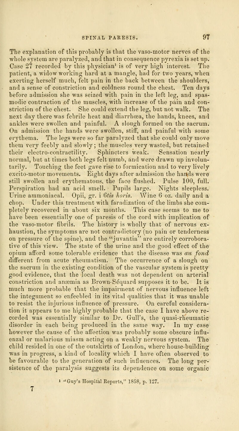 The explanation of this probably is that the vaso-motor nerves of the whole system are paralyzed, and that in consequence pyrexia is set up. Case 27 recorded by this physician' is of very high interest. The patient, a -widow working hard at a inangle, had for two years, when exerting herself much, felt pain in the back between the shoulders, and a sense of constriction and coldness round the chest. Ten days before admission she was seized with pain in the left leg, and spas- modic contraction of the muscles, with increase of the pain and con- striction of the chest. She could extend the leg, but not walk. The next day there was febrile heat and diarrhoea, the hands, knees, and ankles were swollen and painful. A slough formed on the sacrum. On admission the hands were swollen, stiff, and painful with some erythema. The legs were so far paralyzed that she could only move them very feebly and slowly; the muscles very wasted, but retained their electro-contractility. Sphincters weak. Sensation nearly normal, but at times both legs felt numb, and were drawn up involun- tarily. Touching the feet gave rise to formication and to very lively excito-motor movements. Eight days after admission the hands were still swollen and erythematous, the face flushed. Pulse 100, full. Perspiration had an acid smell. • Pupils large. Nights sleepless. Urine ammoniacal. Opii, gr. i Qtis horis. Wine 6 oz. daily and a chop. Under this treatment with faradization of the limbs she com- pletely recovered in about six months. This case seems to me to have been essentially one of paresis of the cord with implication of the vaso-motor fibrils. The history is wholly that of nervous ex- haustion, the symptoms are not contradictory (no pain or tenderness on pressure of the spine), and the juvantia are entirely corrobora- tive of this view. The state of the urine and the good effect of the opium afford some tolerable evidence that the disease was au fond different from acute rheumatism. The occurrence of a slouo-h on the sacrum in the existing condition of the vascular system is pretty good evidence, that the local death was not dependent on arterial constriction and ansemia as Brown-Sdquard supposes it to be. It is much more probable that the impairment of nervous influence left the integument so enfeebled in its vital qualities that it was unable to resist the injurious influence of pressure. On careful considera- tion it appears to me highly probable that the case I have above re- corded was essentially similar to Dr. Gull's, the quasi-rheumatic disorder in each being produced in the same way. In my case however the cause of the affection was probably some obscure influ- enzal or malarious miasm acting on a weakly nervous system. The child resided in one of the outskirts of London, where house-building was in progress, a kind of locality which I have often observed to be favourable to the generation of such influences. The long per- sistence of the paralysis suggests its dependence on some organic » Guy's Hospital Reports, 1858, p. 127.