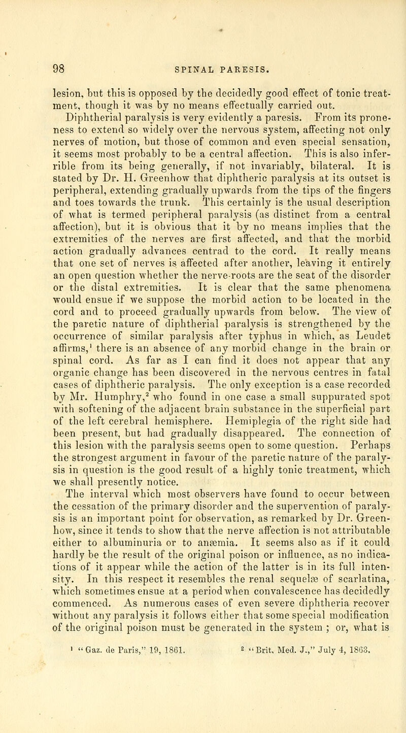 lesion, but this is opposed by the decidedly good effect of tonic treat- ment, though it was by no means effectually carried out. Diphtherial paralysis is very evidently a paresis. From its prone- ness to extend so widely over the nervous system, affecting not only nerves of motion, but those of common and even special sensation, it seems most probably to be a central affection. This is also infer- rible from its being generally, if not invariably, bilateral. It is stated by Dr. H. Greenhow that diphtheric paralysis at its outset is peripheral, extending gradually upwards from the tips of the fingers and toes towards the trunk. This certainly is the usual description of what is termed peripheral paralysis (as distinct from a central affection), but it is obvious that it by no means implies that the extremities of the nerves are first affected, and that the morbid action gradually advances centrad to the cord. It really means that one set of nerves is affected after another, leaving it entirely an open question whether the nerve-roots are the seat of the disorder or the distal extremities. It is clear that the same phenomena would ensue if we suppose the morbid action to be located in the cord and to proceed gradually upwards from below. The view of the paretic nature of diphtherial paralysis is strengthened by the occurrence of similar paralysis after typhus in which, as Leudet affirms,' there is an absence of any morbid change in the brain or spinal cord. As far as I can find it does not appear that any organic change has been discovered in the nervous centres in fatal cases of diphtheric paralysis. The only exception is a case recorded by Mr. Humphry,^ who found in one case a small suppurated spot with softening of the adjacent brain substance in the superficial part of the left cerebral hemisphere. Hemiplegia of the right side had been present, but had gradually disappeared. The connection of this lesion with the paralysis seems open to some question. Perhaps the strongest argument in favour of the paretic nature of the paraly- sis in question is the good result of a highly tonic treatment, which we shall presently notice. The interval which most observers have found to occur between the cessation of the primary disorder and the supervention of paraly- sis is an important point for observation, as remarked by Dr. Green- how, since it tends to show that the nerve affection is not attributable either to albuminuria or to anaemia. It seems also as if it could hardly be the result of the original poison or influence, as no indica- tions of it appear while the action of the latter is in its full inten- sity. In this respect it resembles the renal sequelse of scarlatina, which sometimes ensue at a period when convalescence has decidedly commenced. As numerous cases of even severe diphtheria recover without any paralysis it follows either that some special modification of the original poison must be generated in the system ; or, what is '  Gaz. de Paris, 19, 1861. 2 Brit. Med. J., July 4, 1863.