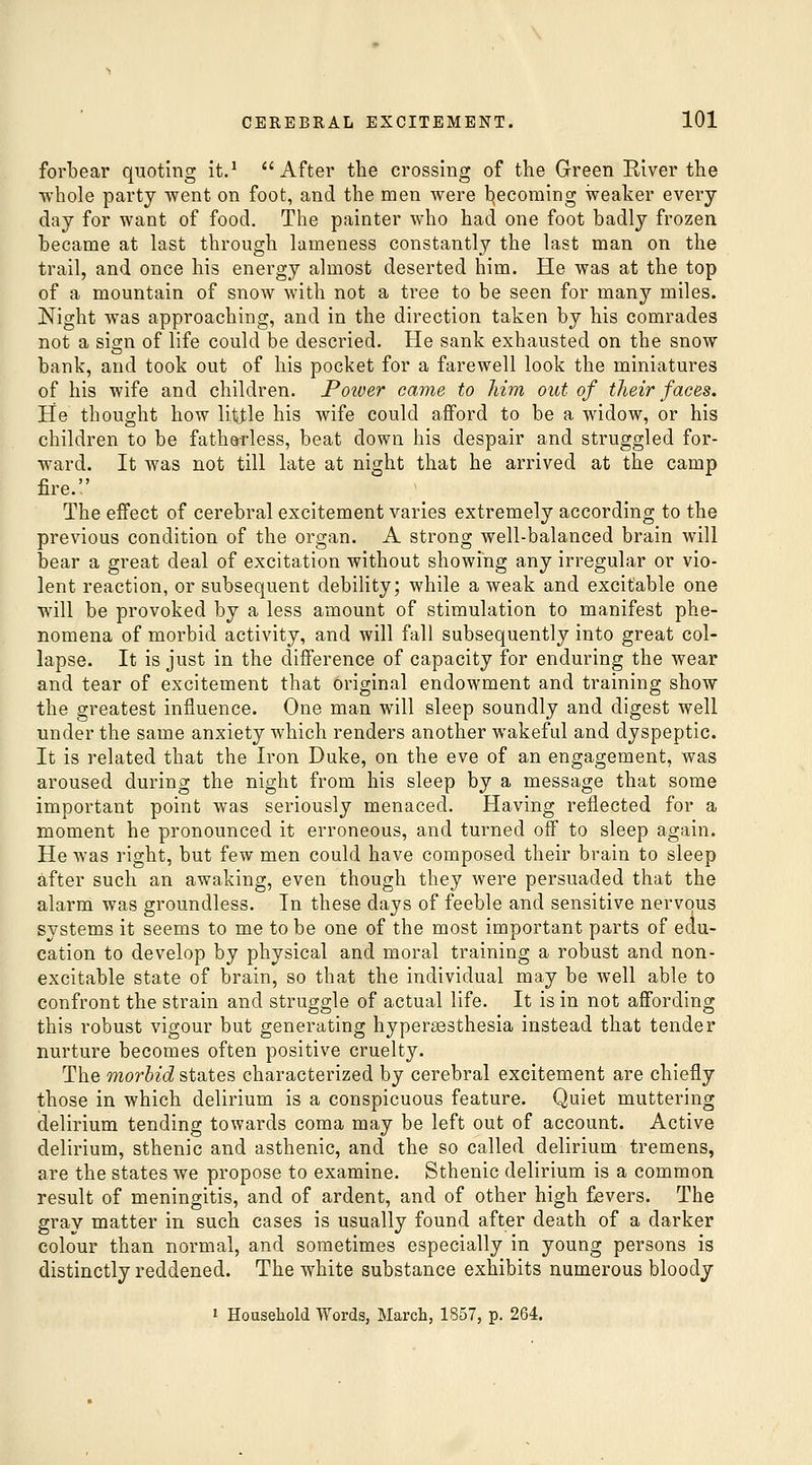 forbear quoting it.^ After the crossing of the Green River the whole party went on foot, and the men were becoming weaker every day for want of food. The painter who had one foot badly frozen became at last through lameness constantly the last man on the trail, and once his energy almost deserted him. He was at the top of a mountain of snow with not a tree to be seen for many miles. Night was approaching, and in the direction taken by his comrades not a sign of life could be descried. He sank exhausted on the snow bank, and took out of his pocket for a farewell look the miniatures of his wife and children. Power came to him out of their faces. He thought how little his wife could afford to be a widow, or his children to be fathotdess, beat down his despair and struggled for- ward. It was not till late at night that he arrived at the camp fire. The effect of cerebral excitement varies extremely according to the previous condition of the organ. A strong well-balanced brain will bear a great deal of excitation without showing any irregular or vio- lent reaction, or subsequent debility; while a weak and excitable one will be provoked by a less amount of stimulation to manifest phe- nomena of morbid activity, and will fall subsequently into great col- lapse. It is just in the difference of capacity for enduring the wear and tear of excitement that original endowment and training show the greatest influence. One man will sleep soundly and digest well under the same anxiety which renders another wakeful and dyspeptic. It is related that the Iron Duke, on the eve of an engagement, was aroused during the night from his sleep by a message that some important point was seriously menaced. Having reflected for a moment he pronounced it erroneous, and turned off to sleep again. He was right, but few men could have composed their brain to sleep after such an awaking, even though they Avere persuaded that the alarm was groundless. In these days of feeble and sensitive nervous systems it seems to me to be one of the most important parts of edu- cation to develop by physical and moral training a robust and non- excitable state of brain, so that the individual may be well able to confront the strain and struggle of actual life. It is in not affording this robust vigour but generating hypersesthesia instead that tender nurture becomes often positive cruelty. The morbid states characterized by cerebral excitement are chiefly those in which delirium is a conspicuous feature. Quiet muttering delirium tending towards coma may be left out of account. Active delirium, sthenic and asthenic, and the so called delirium tremens, are the states we propose to examine. Sthenic delirium is a common result of meningitis, and of ardent, and of other high fjevers. The gray matter in such cases is usually found after death of a darker colour than normal, and sometimes especially in young persons is distinctly reddened. The white substance exhibits numerous bloody 1 Household Words, March, 1857, p. 264.
