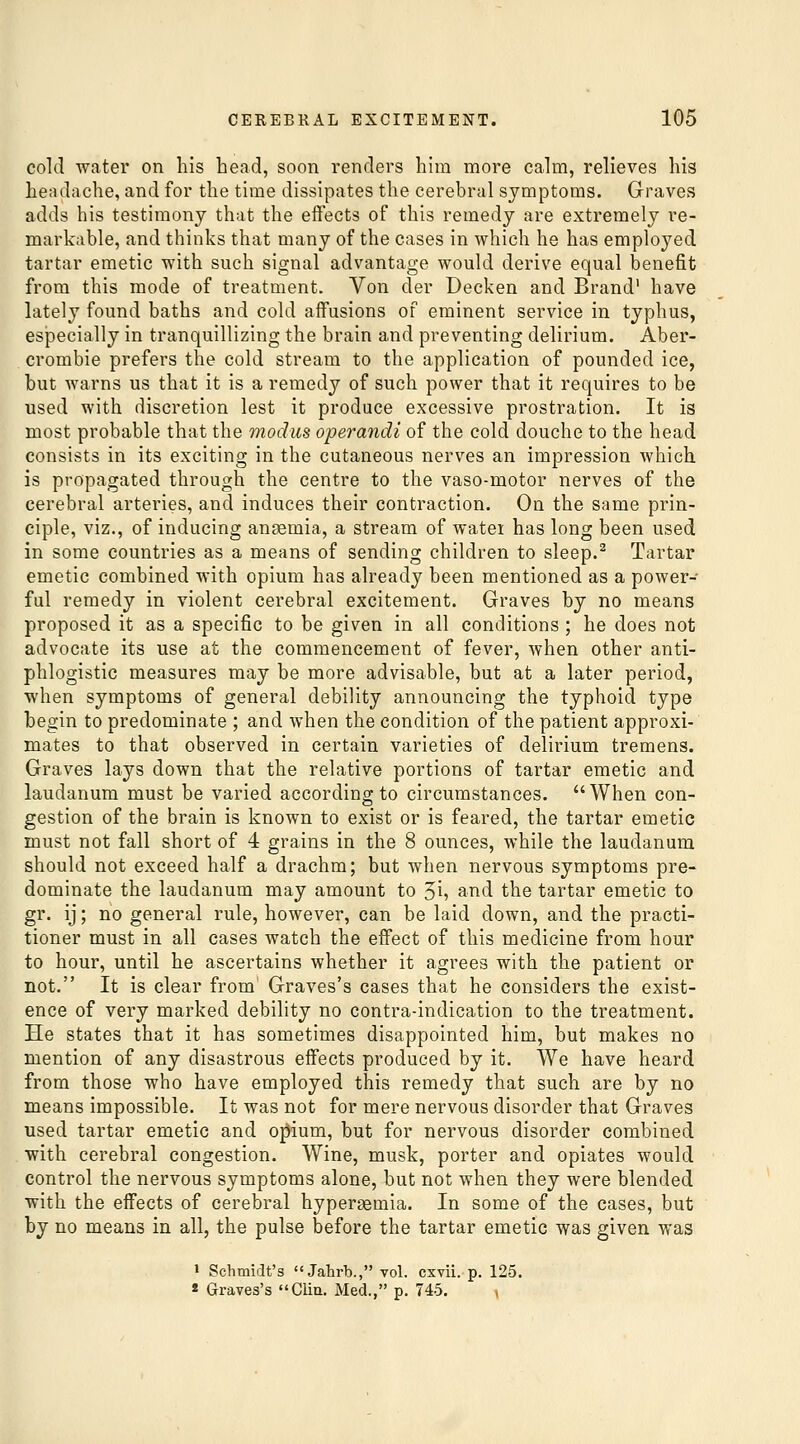cold water on his head, soon renders hun more calm, relieves his headache, and for the time dissipates the cerebral symptoms. Graves adds his testimony that the effects of this remedy are extremely re- markable, and thinks that many of the cases in which he has employed tartar emetic with such signal advantage would derive equal benefit from this mode of treatment. Von der Decken and Brand' have lately found baths and cold affusions of eminent service in typhus, especially in tranquillizing the brain and preventing delirium. Aber- crombie prefers the cold stream to the application of pounded ice, but warns us that it is a remedy of such power that it requires to be used with discretion lest it produce excessive prostration. It is most probable that the modus operandi of the cold douche to the head consists in its exciting in the cutaneous nerves an impression which is propagated through the centre to the vaso-motor nerves of the cerebral arteries, and induces their contraction. On the same prin- ciple, viz., of inducing anaemia, a stream of watei has long been used in some countries as a means of sending children to sleep.^ Tartar emetic combined with opium has already been mentioned as a power- ful remedy in violent cerebral excitement. Graves by no means proposed it as a specific to be given in all conditions ; he does not advocate its use at the commencement of fever, when other anti- phlogistic measures may be more advisable, but at a later period, when symptoms of general debility announcing the typhoid type begin to predominate ; and when the condition of the patient approxi- mates to that observed in certain varieties of delirium tremens. Graves lays down that the relative portions of tartar emetic and laudanum must be varied according to circumstances. When con- gestion of the brain is known to exist or is feared, the tartar emetic must not fall short of 4 grains in the 8 ounces, while the laudanum should not exceed half a drachm; but when nervous symptoms pre- dominate the laudanum may amount to '^i, and the tartar emetic to gr. ij; no general rule, however, can be laid down, and the practi- tioner must in all cases watch the effect of this medicine from hour to hour, until he ascertains whether it agrees with the patient or not. It is clear from Graves's cases that he considers the exist- ence of very marked debility no contra-indication to the treatment. He states that it has sometimes disappointed him, but makes no mention of any disastrous effects produced by it. We have heard from those who have employed this remedy that such are by no means impossible. It was not for mere nervous disorder that Graves used tartar emetic and o;^ium, but for nervous disorder combined with cerebral congestion. Wine, musk, porter and opiates would control the nervous symptoms alone, but not when they were blended with the effects of cerebral hypergemia. In some of the cases, but by no means in all, the pulse before the tartar emetic was given was 1 Schmidt's Jahrb., vol. cxvii. p. 125. 2 Graves's Cliu. Med., p. 745. ■,