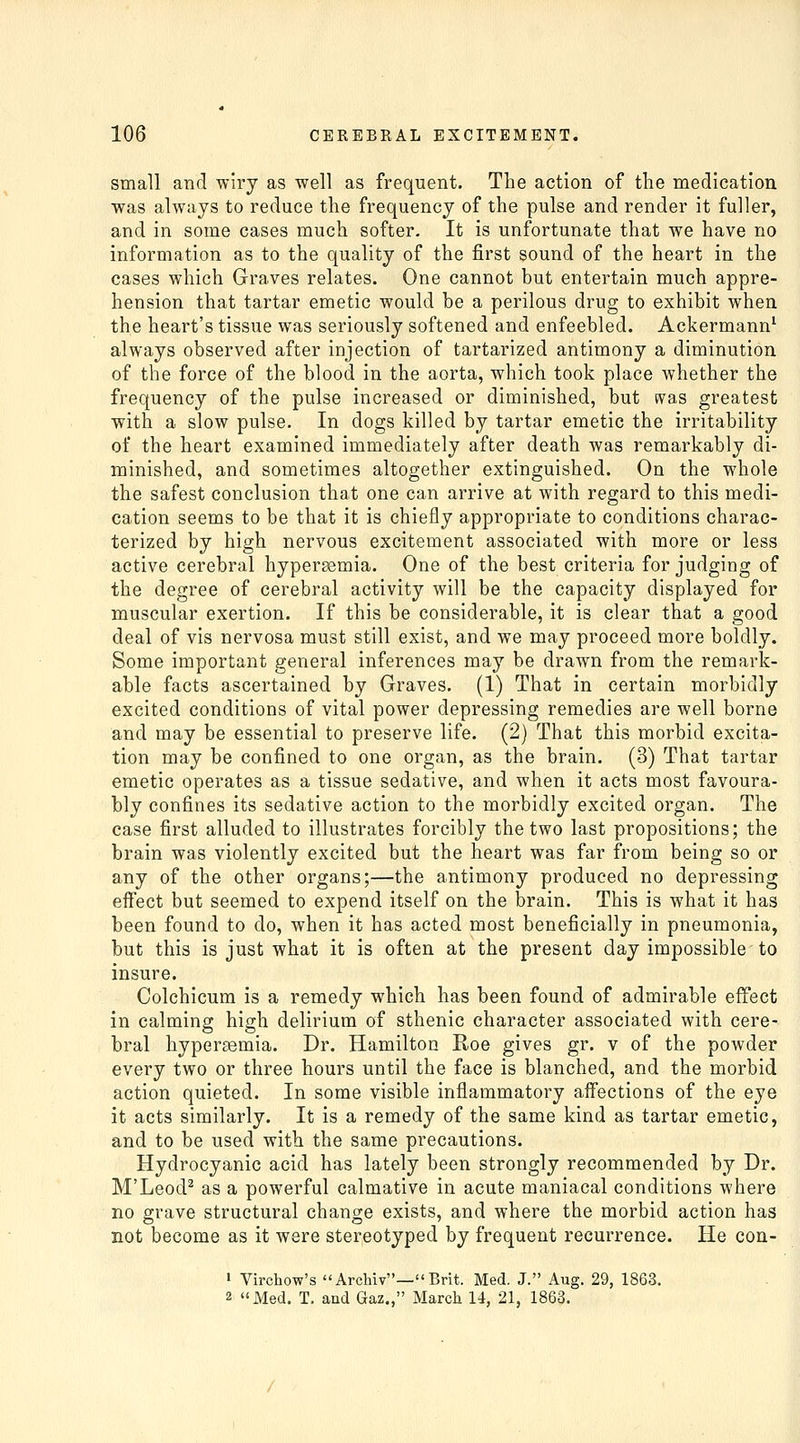 small and wiry as well as frequent. The action of tlie medication was always to reduce the frequency of the pulse and render it fuller, and in some cases much softer. It is unfortunate that we have no information as to the quality of the first sound of the heart in the cases which Graves relates. One cannot but entertain much appre- hension that tartar emetic would be a perilous drug to exhibit when the heart's tissue was seriously softened and enfeebled. Ackermann^ always observed after injection of tartarized antimony a diminution of the force of the blood in the aorta, which took place whether the frequency of the pulse increased or diminished, but was greatest with a slow pulse. In dogs killed by tartar emetic the irritability of the heart examined immediately after death was remarkably di- minished, and sometimes altogether extinguished. On the whole the safest conclusion that one can arrive at with regard to this medi- cation seems to be that it is chiefly appropriate to conditions charac- terized by high nervous excitement associated with more or less active cerebral hypersemia. One of the best criteria for judging of the degree of cerebral activity will be the capacity displayed for muscular exertion. If this be considerable, it is clear that a good deal of vis nervosa must still exist, and we may proceed more boldly. Some important general inferences may be drawn from the remark- able facts ascertained by Graves. (1) That in certain morbidly excited conditions of vital power depressing remedies are well borne and may be essential to preserve life. (2) That this morbid excita- tion may be confined to one organ, as the brain. (3) That tartar emetic operates as a tissue sedative, and when it acts most favoura- bly confines its sedative action to the morbidly excited organ. The case first alluded to illustrates forcibly the two last propositions; the brain was violently excited but the heart was far from being so or any of the other organs;—the antimony produced no depressing effect but seemed to expend itself on the brain. This is what it has been found to do, when it has acted most beneficially in pneumonia, but this is just what it is often at the present day impossible to insure. Colchicum is a remedy which has been found of admirable effect in calming high delirium of sthenic character associated with cere- bral hypersemia. Dr. Hamilton Roe gives gr. v of the powder every two or three hours until the face is blanched, and the morbid action quieted. In some visible inflammatory affections of the eye it acts similarly. It is a remedy of the same kind as tartar emetic, and to be used with the same precautions. Hydrocyanic acid has lately been strongly recommended by Dr. M'Leod^ as a powerful calmative in acute maniacal conditions where no grave structural change exists, and where the morbid action has not become as it were stereotyped by frequent recurrence. He con- > Virchow's ArcMv—Brit. Med. J. Aug. 29, 1863. 2 Med. T. and Gaz,, March 14, 21, 1863.
